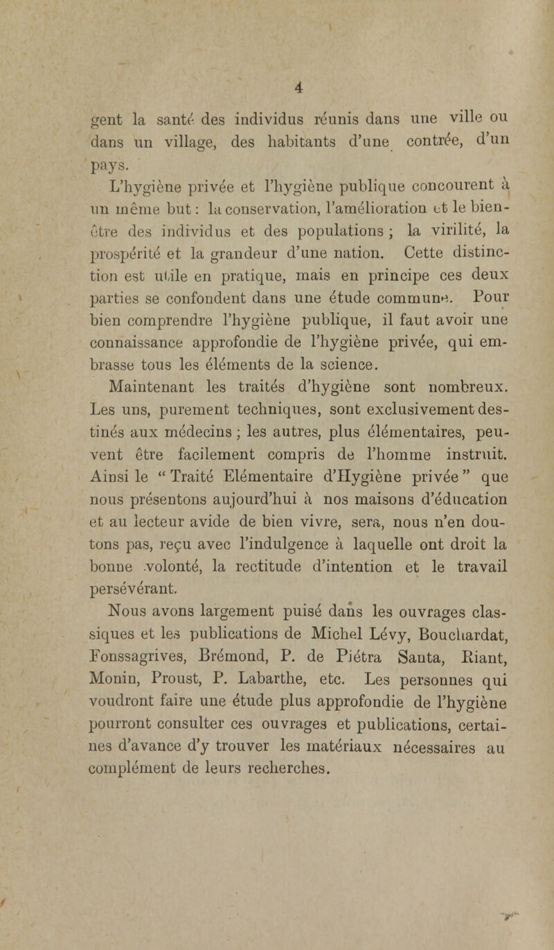 gent la santé des individus réunis dans une ville ou dans un village, des habitants d'une contrée, d'un pays. L'hygiène privée et l'hygiène publique concourent à un même but: la conservation, l'amélioration et le bien- être des individus et des populations; la virilité, la prospérité et la grandeur d'une nation. Cette distinc- tion est utile en pratique, mais en principe ces deux parties se confondent dans une étude commune. Pour bien comprendre l'hygiène publique, il faut avoir une connaissance approfondie de l'hygiène privée, qui em- brasse tous les éléments de la science. Maintenant les traités d'hygiène sont nombreux. Les uns, purement techniques, sont exclusivement des- tinés aux médecins ; les autres, plus élémentaires, peu- vent être facilement compris de l'homme instruit. Ainsi le  Traité Elémentaire d'Hygiène privée  que nous présentons aujourd'hui à nos maisons d'éducation et au lecteur avide de bien vivre, sera, nous n'en dou- tons pas, reçu avec l'indulgence à laquelle ont droit la bonne .volonté, la rectitude d'intention et le travail persévérant. Nous avons largement puisé dans les ouvrages clas- siques et les publications de Michel Lévy, Bouchardat, Fonssagrives, Brémond, P. de Piétra Sauta, Riant, Monin, Proust, P. Labarthe, etc. Les personnes qui voudront faire une étude plus approfondie de l'hygiène pourront consulter ces ouvrages et publications, certai- nes d'avance d'y trouver les matériaux nécessaires au complément de leurs recherches.