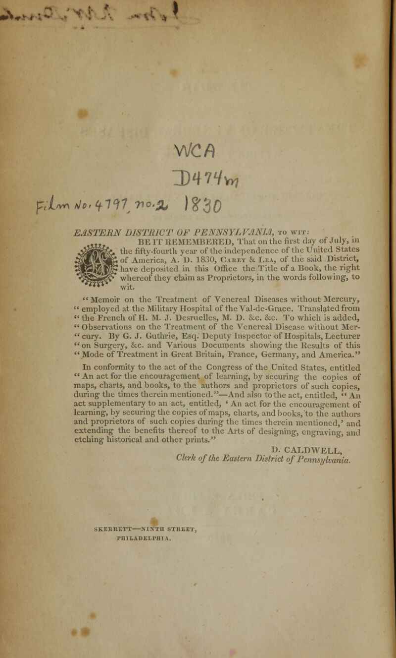 >*•* # tfl V. * * VJCf) EASTERN DISTRICT OF PENNSYLVANIA, to wit: „ BE IT REMEMBERED, That on the fust day of July, in «£&«&. the fifty-fourth year of the independence of the United States W§iA«f America, A. D. 1830, Ca.tlt.tc & Lea, of the said District, ight to tejte^P^liavc deposited in this Office the Title of a Book, the rig «3J§S&^> whereof they claim as Proprietors, in the words following, m% wit.  Memoir on the Treatment of Venereal Diseases without Mercury,  employed at the Military Hospital of the Val-de-Gracc. Translated from the French of II. M. J. Dcsruelles, M. D. &c. See. To which is added,  Observations on the Treatment of the Venereal Disease without Mer- cury. By G. J. Guthrie, Esq. Deputy Inspector of Hospitals, Lecturer on Surgery, &c. and Various Documents showing the Results of this  Mode of Treatment in Great Britain, France, Germany, and America. In conformity to the act of the Congress of the United States, entitled  An act for the encouragement of learning, by securing the copies of maps, charts, and books, to the authors and proprietors of such copies, during the times therein mentioned.—And also to the act, entitled,  An act supplementary to an act, entitled, « An act for the encouragement of learning, by securing the copies of maps, charts, and books, to the authors and proprietors of such copies during the times therein mentioned,' and extending the benefits thereof to the Arts of designing, engraving, and etching historical and other prints. D. CALDWELL, Clerk of the Eastern District of Pennsylvania. I SK.ERRETT NINTH STREET, PlIILADEH'HIA.