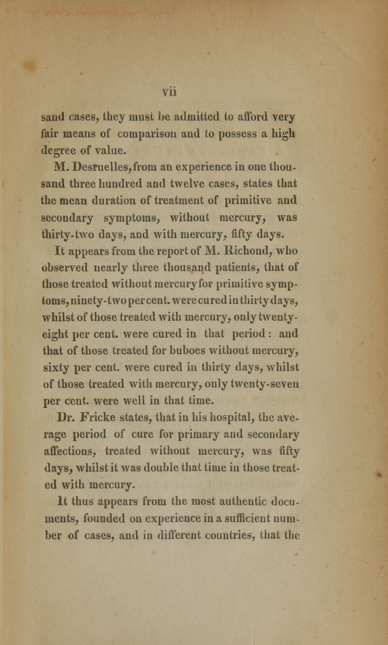 sand cases, they must be admitted to afford very fair means of comparison and to possess a high degree of value. M. Desruelles,from an experience in one thou- sand three hundred and twelve cases, states that the mean duration of treatment of primitive and secondary symptoms, without mercury, was thirty-two days, and with mercury, fifty days. It appears from the report of M. Hichond, who observed nearly three thousand patients, that of those treated without raercuryfor primitive symp- toms, ninety-two per cent, were cured in thirty days, whilst of those treated with mercury, only twenty- eight per cent, were cured in that period : and that of those treated for buboes without mercury, sixty per cent, were cured in thirty days, whilst of those treated with mercury, only twenty-seven per cent, were well in that time. Dr. Fricke states, that in his hospital, the ave- rage period of cure for primary and secondary affections, treated without mercury, was fifty days, whilst it was double that time in those treat- ed with mercury. It thus appears from the most authentic docu- ments, founded on experience in a sufficient num- ber of cases, and in different countries, that the