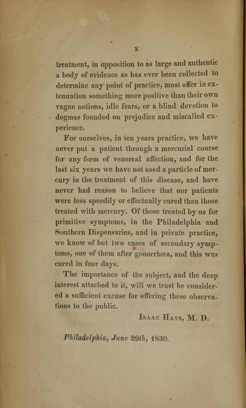 treatment, in opposition to as large and authentic a body of evidence as has ever been collected to determine any point of practice, must offer in ex- tenuation something more positive than their own vague notions, idle fears, or a blind devotion to dogmas founded on prejudice and miscalled ex- perience. For ourselves, in ten years practice, we have never put a patient through a mercurial course for any form of venereal affection, and for the last six years we have not used a particle of mer- cury in the treatment of this disease, and have never had reason to believe that our patients were less speedily or effectually cured than those treated with mercury. Of those treated by us for primitive symptoms, in the Philadelphia and Southern Dispensaries, and in private practice, we know of but two cases of secondary symp- toms, one of them after gonorrhoea, and this was cured in four days. The importance of the subject, and the deep interest attached to it, will we trust be consider- ed a sufficient excuse for offering these observa- tions to the public. Isaac Hays, M. D. Philadelphia, June %Qth, 1830.