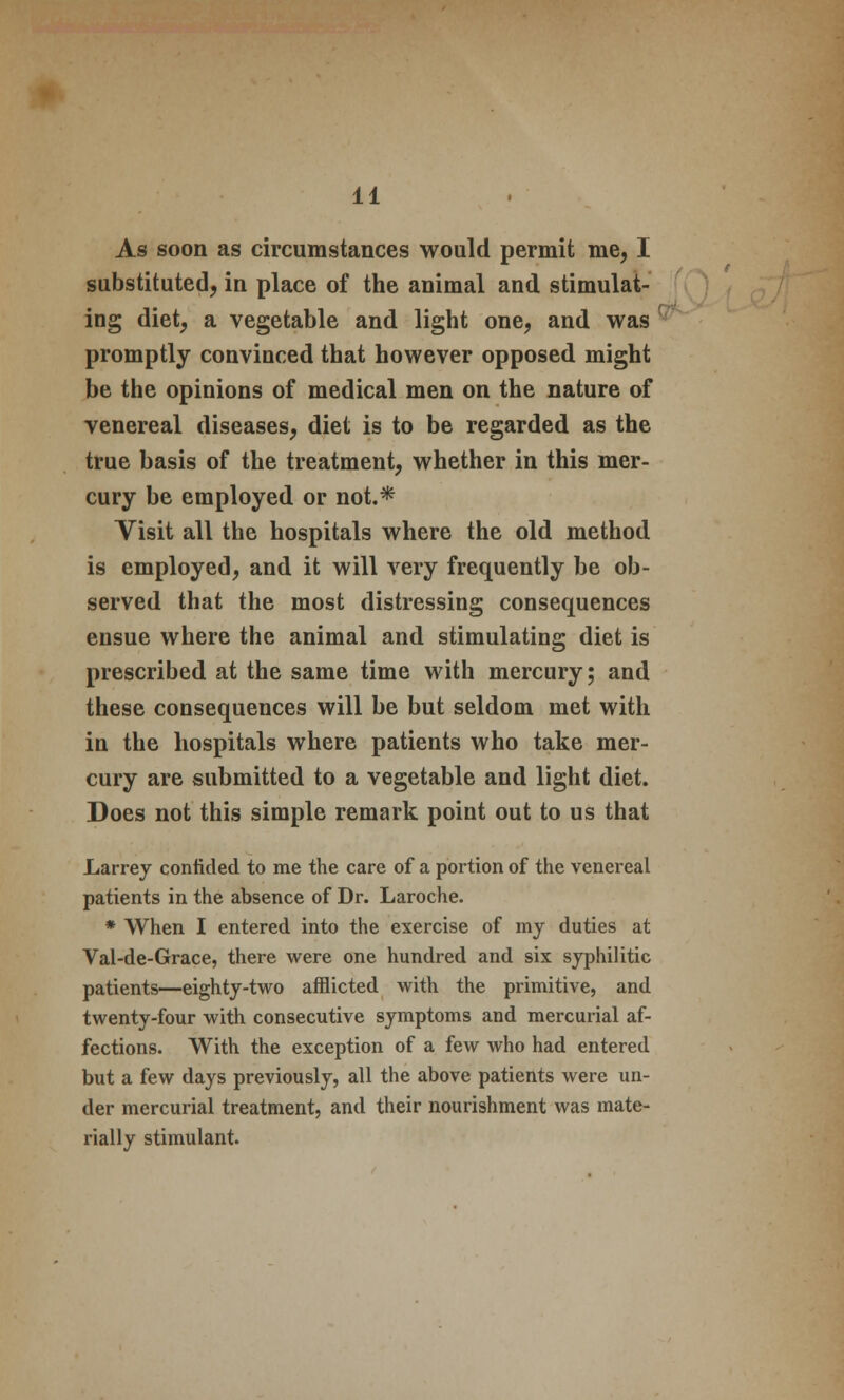 As soon as circumstances would permit me, I substituted, in place of the animal and stimulat- ing diet, a vegetable and light one, and was promptly convinced that however opposed might be the opinions of medical men on the nature of venereal diseases, diet is to be regarded as the true basis of the treatment, whether in this mer- cury be employed or not* Visit all the hospitals where the old method is employed, and it will very frequently be ob- served that the most distressing consequences ensue where the animal and stimulating diet is prescribed at the same time with mercury; and these consequences will be but seldom met with in the hospitals where patients who take mer- cury are submitted to a vegetable and light diet. Does not this simple remark point out to us that Larrey confided to me the care of a portion of the venereal patients in the absence of Dr. Laroche. * When I entered into the exercise of my duties at Val-de-Grace, there were one hundred and six syphilitic patients—eighty-two afflicted with the primitive, and twenty-four with consecutive symptoms and mercurial af- fections. With the exception of a few who had entered but a few days previously, all the above patients were un- der mercurial treatment, and their nourishment was mate- rially stimulant.