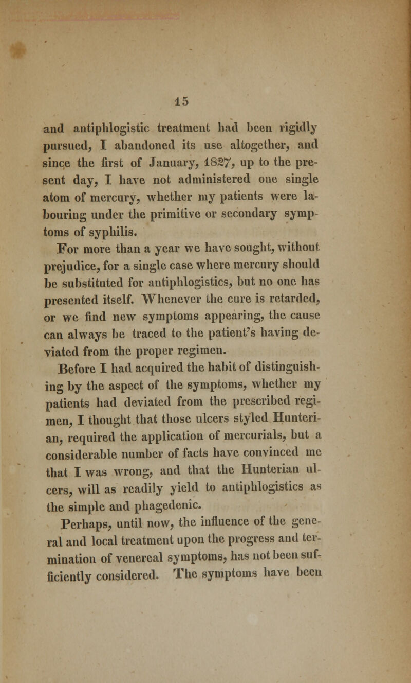 and antiphlogistic treatment had been rigidly pursued, I abandoned its use altogether, and since the first of January, 1827, up to the pre- sent day, I have not administered one single atom of mercury, whether my patients were la- bouring under the primitive or secondary symp- toms of syphilis. For more than a year we have sought, without prejudice, for a single case where mercury should be substituted for antiphlogistics, but no one has presented itself. Whenever the cure is retarded, or we find new symptoms appearing, the cause can always be traced to the patient's having de- viated from the proper regimen. Before I had acquired the habit of distinguish- ing by the aspect of the symptoms, whether my patients had deviated from the prescribed regi- men, I thought that those ulcers styled Hunteri- an, required the application of mercurials, but a considerable number of facts have convinced me that I was wrong, and that the Hunterian ul- cers, will as readily yield to antiphlogistics as the simple and phagedenic. Perhaps, until now, the influence of the gene- ral and local treatment upon the progress and ter- mination of venereal symptoms, has not been suf- ficiently considered. The symptoms have been