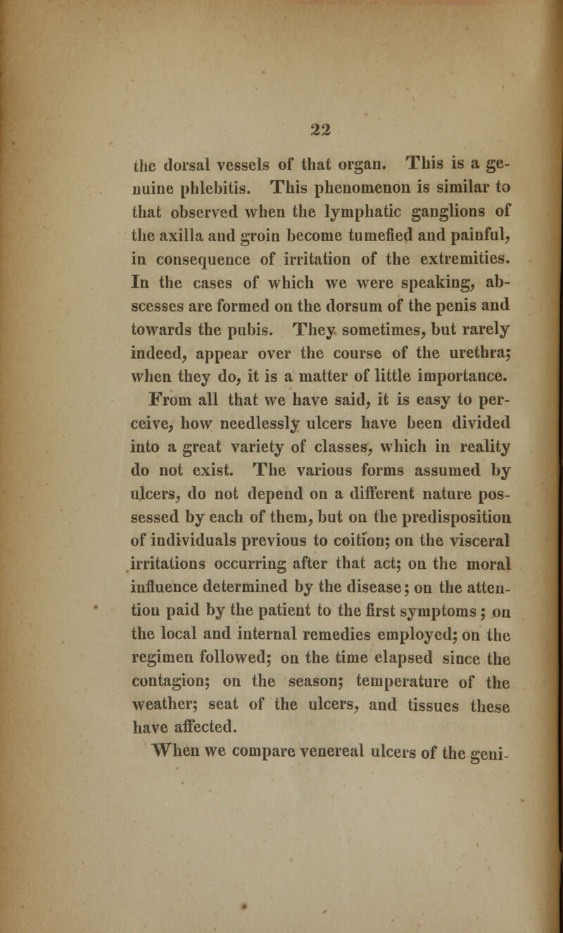 the dorsal vessels of that organ. This is a ge- nuine phlebitis. This phenomenon is similar to that observed when the lymphatic ganglions of the axilla and groin become tumefied and painful, in consequence of irritation of the extremities. In the cases of which we were speaking, ab- scesses are formed on the dorsum of the penis and towards the pubis. They sometimes, but rarely indeed, appear over the course of the urethra; when they do, it is a matter of little importance. From all that we have said, it is easy to per- ceive, how needlessly ulcers have been divided into a great variety of classes, which in reality do not exist. The various forms assumed by ulcers, do not depend on a different nature pos- sessed by each of them, but on the predisposition of individuals previous to coition; on the visceral irritations occurring after that act; on the moral influence determined by the disease; on the atten- tion paid by the patient to the first symptoms; on the local and internal remedies employed; on the regimen followed; on the time elapsed since the contagion; on the season; temperature of the weather; seat of the ulcers, and tissues these have affected. When we compare venereal ulcers of the geni-