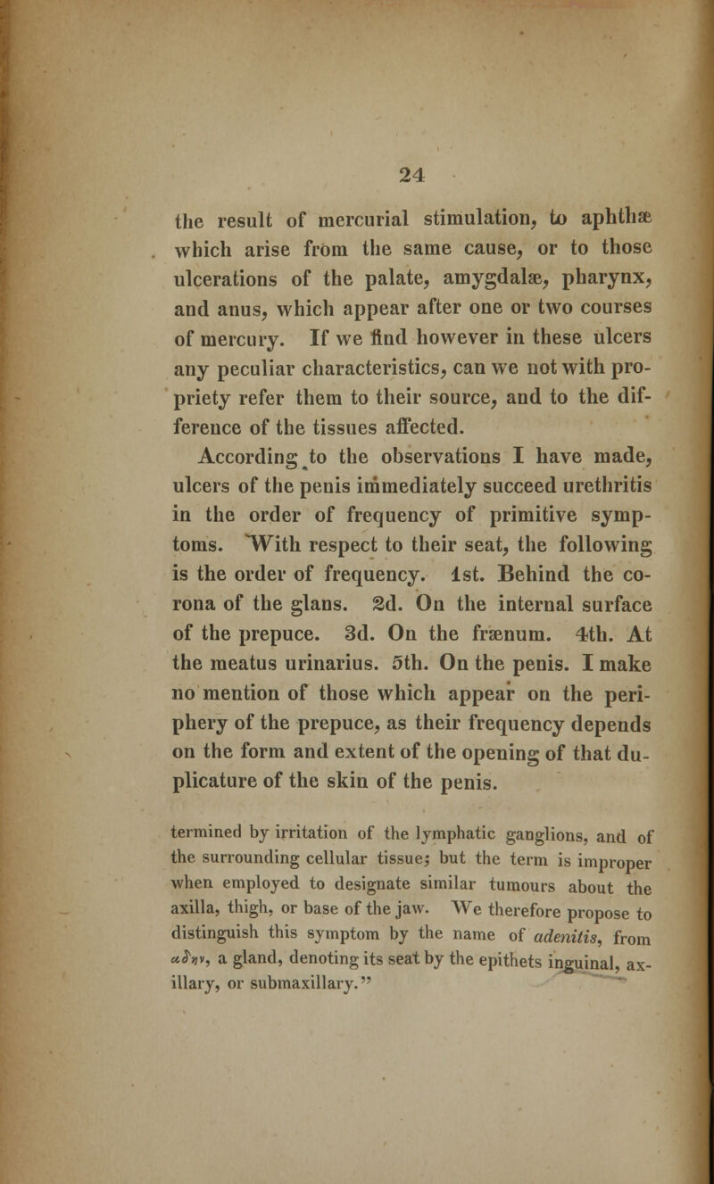 the result of mercurial stimulation, to aphthae which arise from the same cause, or to those ulcerations of the palate, amygdalae, pharynx, and anus, which appear after one or two courses of mercury. If we find however in these ulcers any peculiar characteristics, can we not with pro- priety refer them to their source, and to the dif- ference of the tissues affected. According to the observations I have made, ulcers of the penis immediately succeed urethritis in the order of frequency of primitive symp- toms. With respect to their seat, the following is the order of frequency. 1st. Behind the co- rona of the glans. 2d. On the internal surface of the prepuce. 3d. On the frsenum. 4th. At the meatus urinarius. 5th. On the penis. I make no mention of those which appear on the peri- phery of the prepuce, as their frequency depends on the form and extent of the opening of that du- plicature of the skin of the penis. termined by irritation of the lymphatic ganglions, and of the surrounding cellular tissue; but the term is improper when employed to designate similar tumours about the axilla, thigh, or base of the jaw. We therefore propose to distinguish this symptom by the name of adenitis, from uhv, a gland, denoting its seat by the epithets inguinal, ax- illary, or submaxillary.