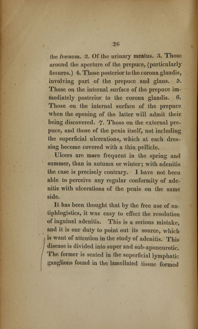 the frsenum. 2. Of the urinary meatus. 3. Those around the aperture of the prepuce, (particularly fissures.) 4. Those posterior to the corona glandis, involving part of the prepuce and glans. 5. Those on the internal surface of the prepuce im- mediately posterior to the corona glandis. 6. Those on the internal surface of the prepuce when the opening of the latter will admit their being discovered. 7- Those on the external pre- puce, and those of the penis itself, not including the superficial ulcerations, which at each dres- sing become covered with a thin pellicle. Ulcers are more frequent in the spring and summer, than in autumn or winter; with adenitis the case is precisely contrary. I have not been able to perceive any regular conformity of ade- nitis with ulcerations of the penis on the same side. It has been thought that by the free use of an- tiphlogistics, it was easy to effect the resolution of inguinal adenitis. This is a serious mistake, and it is our duty to point out its source, which is want of attention in the study of adenitis. This disease is divided into super and sub-aponeurotic. The former is seated in the superficial lymphatic ganglions found in the lamellated tissue formed