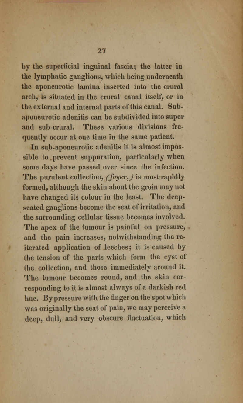 by the superficial inguinal fascia; the latter in the lymphatic ganglions, which being underneath the aponeurotic lamina inserted into the crural arch, is situated in the crural canal itself, or in the external and internal parts of this canal. Sub- aponeurotic adenitis can be subdivided into super and sub-crural. These various divisions fre- quently occur at one time in the same patient. In sub-aponeurotic adenitis it is almost impos- sible to.prevent suppuration, particularly when some days have passed over since the infection. The purulent collection, ffoyer,J is most rapidly formed, although the skin about the groin may not have changed its colour in the least. The deep- seated ganglions become the seat of irritation, and the surrounding cellular tissue becomes involved. The apex of the tumour is painful on pressure, and the pain increases, notwithstanding the re- iterated application of leeches; it is caused by the tension of the parts which form the cyst of the collection, and those immediately around it. The tumour becomes round, and the skin cor- responding to it is almost always of a darkish red hue. By pressure with the finger on the spot which was originally the seat of pain, we may perceive a deep, dull, and very obscure fluctuation, which