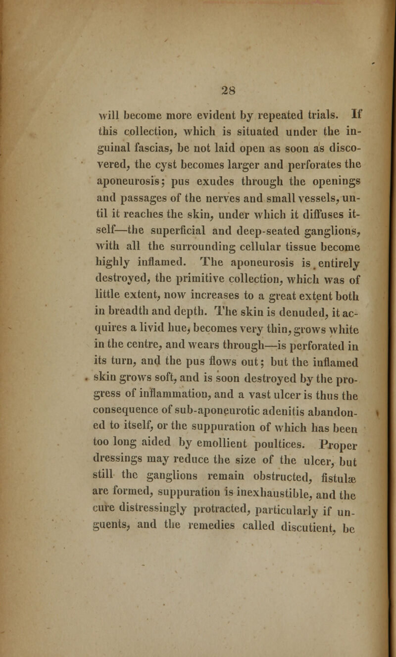 will become more evident by repeated trials. If this collection, which is situated under the in- guinal fascias, be not laid open as soon as disco- vered, the cyst becomes larger and perforates the aponeurosis; pus exudes through the openings and passages of the nerves and small vessels, un- til it reaches the skin, under which it diffuses it- self—the superficial and deep-seated ganglions, with all the surrounding cellular tissue become highly inflamed. The aponeurosis is .entirely destroyed, the primitive collection, which was of little extent, now increases to a great extent both in breadth and depth. The skin is denuded, it ac- quires a livid hue, becomes very thin, grows white in the centre, and wears through—is perforated in its turn, and the pus flows out; but the inflamed skin grows soft, and is soon destroyed by the pro- gress of inflammation, and a vast ulcer is thus the consequence of sub-aponeurotic adenitis abandon- ed to itself, or the suppuration of which has been too long aided by emollient poultices. Proper dressings may reduce the size of the ulcer, but still the ganglions remain obstructed, fistula are formed, suppuration is inexhaustible, and the cure distressiugly protracted, particularly if un- guents, and the remedies called discutient, be