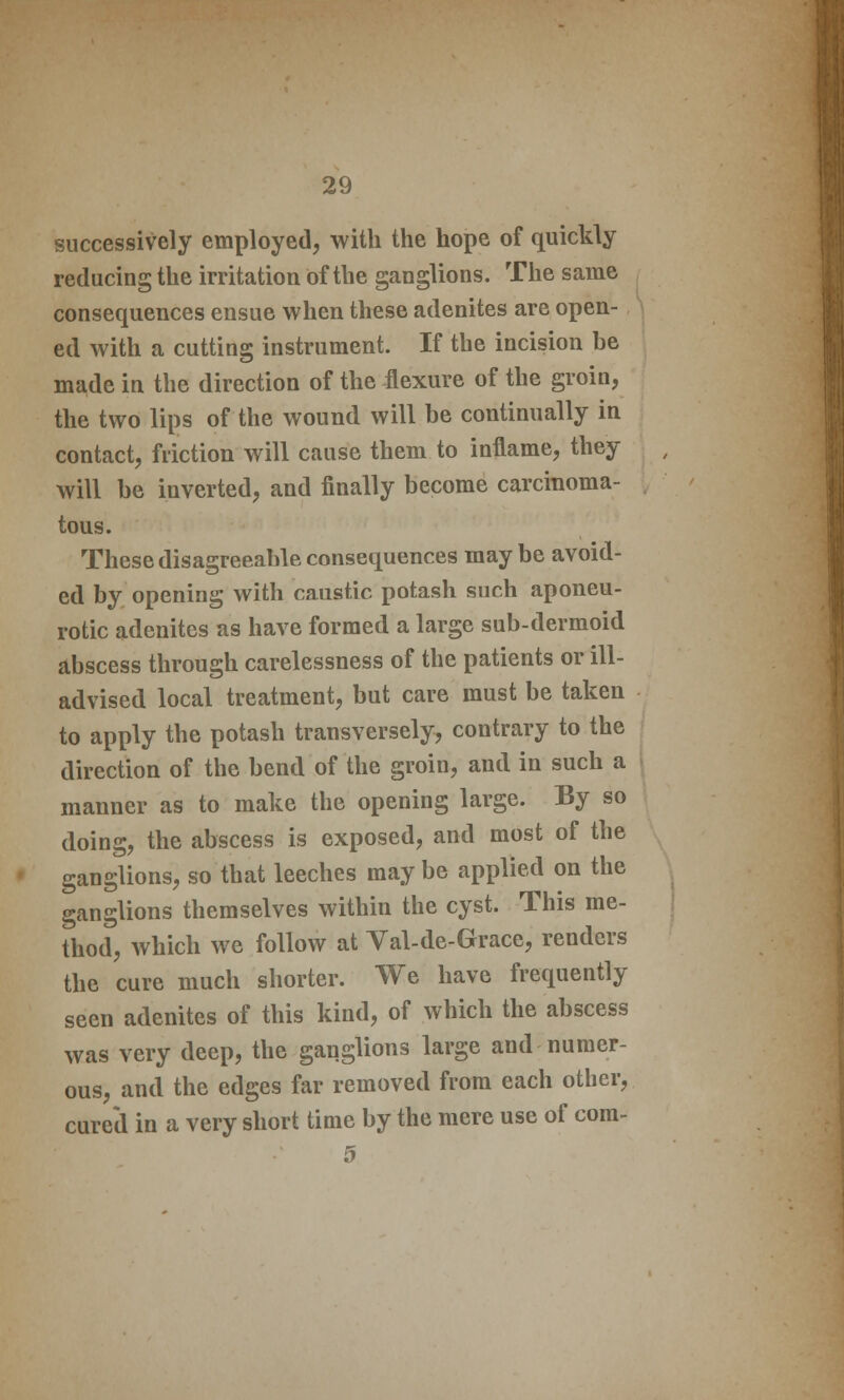 successively employed, with the hope of quickly reducing the irritation of the ganglions. The same consequences ensue when these adenites are open- ed with a cutting instrument. If the incision be made in the direction of the flexure of the groin, the two lips of the wound will be continually in contact, friction will cause them to inflame, they will be inverted, and finally become carcinoma- tous. These disagreeable consequences maybe avoid- ed by opening with caustic potash such aponeu- rotic adenites as have formed a large sub-dermoid abscess through carelessness of the patients or ill- advised local treatment, but care must be taken to apply the potash transversely, contrary to the direction of the bend of the groin, and in such a manner as to make the opening large. By so doing, the abscess is exposed, and most of the ganglions, so that leeches may be applied on the ganglions themselves within the cyst. This me- thod, which we follow at Val-de-Grace, renders the cure much shorter. We have frequently seen adenites of this kind, of which the abscess was very deep, the ganglions large and numer- ous, and the edges far removed from each other, cured in a very short time by the mere use of com- 5