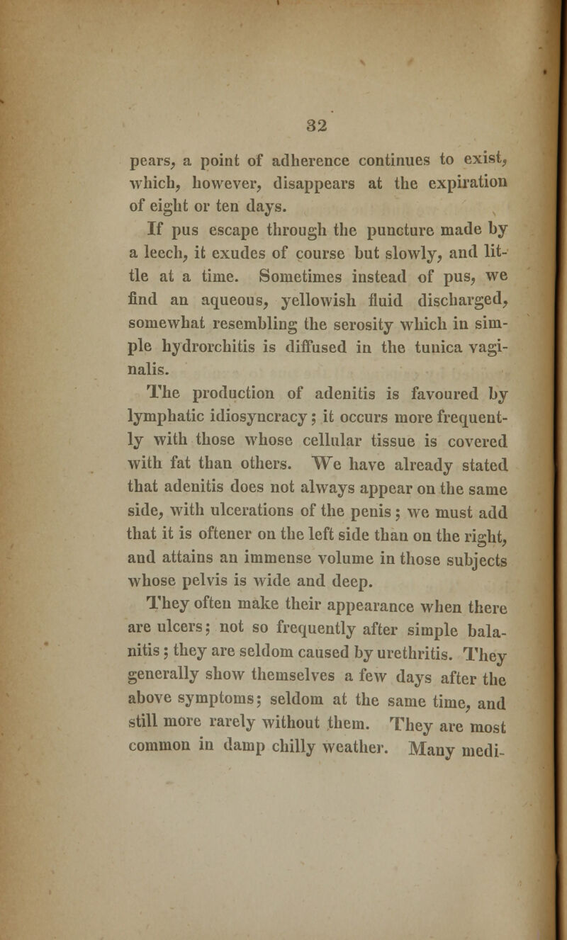 pears, a point of adherence continues to exist, which, however, disappears at the expiration of eight or ten days. If pus escape through the puncture made by a leech, it exudes of course but slowly, and lit- tle at a time. Sometimes instead of pus, we find an aqueous, yellowish fluid discharged, somewhat resembling the serosity which in sim- ple hydrorchitis is diffused in the tunica vagi- nalis. The production of adenitis is favoured by lymphatic idiosyncracy; it occurs more frequent- ly with those whose cellular tissue is covered with fat than others. We have already stated that adenitis does not always appear on the same side, with ulcerations of the penis; we must add that it is oftener on the left side than on the right, and attains an immense volume in those subjects whose pelvis is wide and deep. They often make their appearance when there are ulcers; not so frequently after simple bala- nitis ; they are seldom caused by urethritis. They generally show themselves a few days after the above symptoms; seldom at the same time, and still more rarely without them. They are most common in damp chilly weather. Many medi-