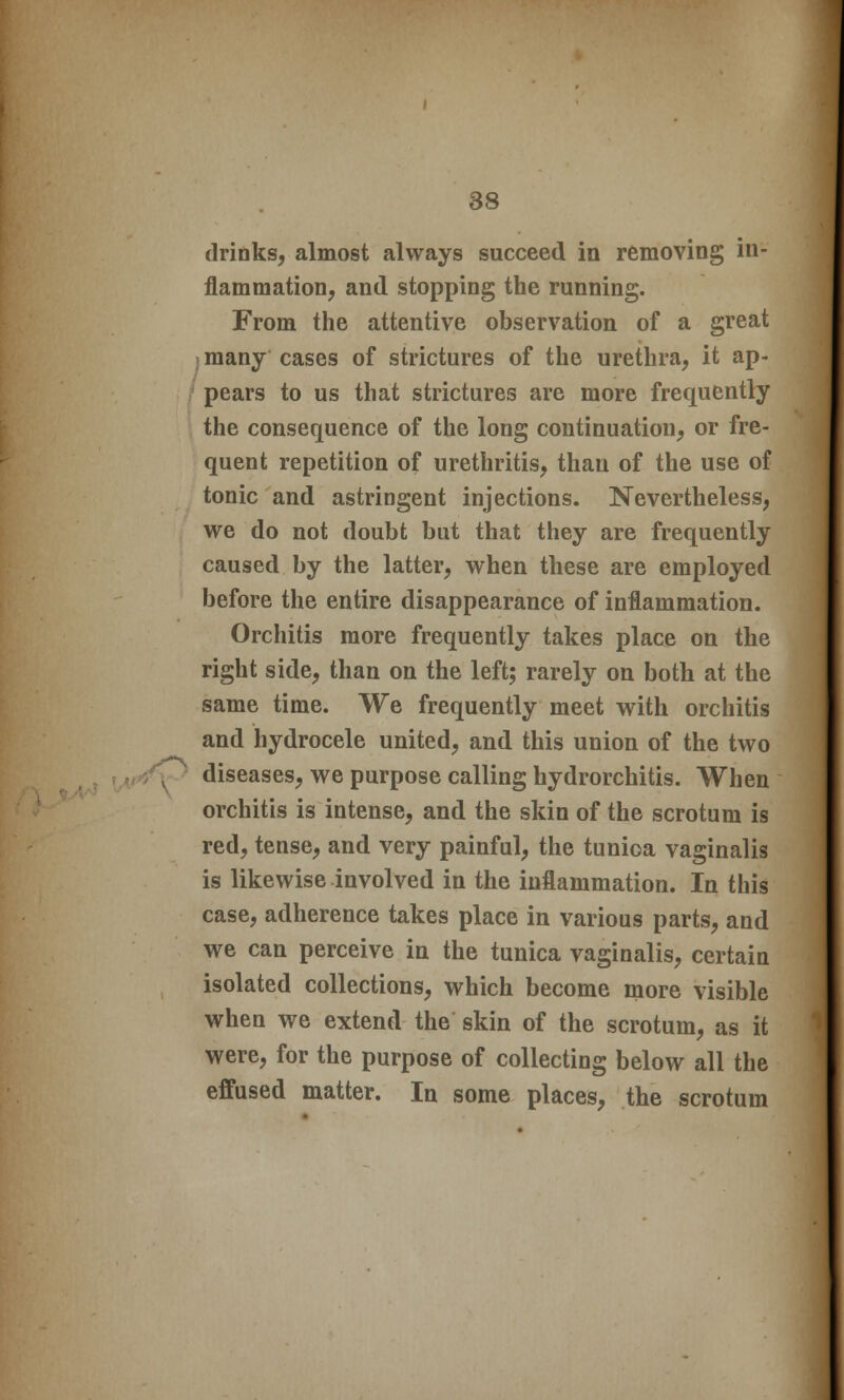 •\ drinks, almost always succeed in removing in- flammation, and stopping the running. From the attentive observation of a great I many cases of strictures of the urethra, it ap- pears to us that strictures are more frequently the consequence of the long continuation, or fre- quent repetition of urethritis, than of the use of tonic and astringent injections. Nevertheless, we do not doubt but that they are frequently caused by the latter, when these are employed before the entire disappearance of inflammation. Orchitis more frequently takes place on the right side, than on the left; rarely on both at the same time. We frequently meet with orchitis and hydrocele united, and this union of the two diseases, we purpose calling hydrorchitis. When orchitis is intense, and the skin of the scrotum is red, tense, and very painful, the tunica vaginalis is likewise involved in the inflammation. In this case, adherence takes place in various parts, and we can perceive in the tunica vaginalis, certain isolated collections, which become more visible when we extend the skin of the scrotum, as it were, for the purpose of collecting below all the effused matter. In some places, the scrotum