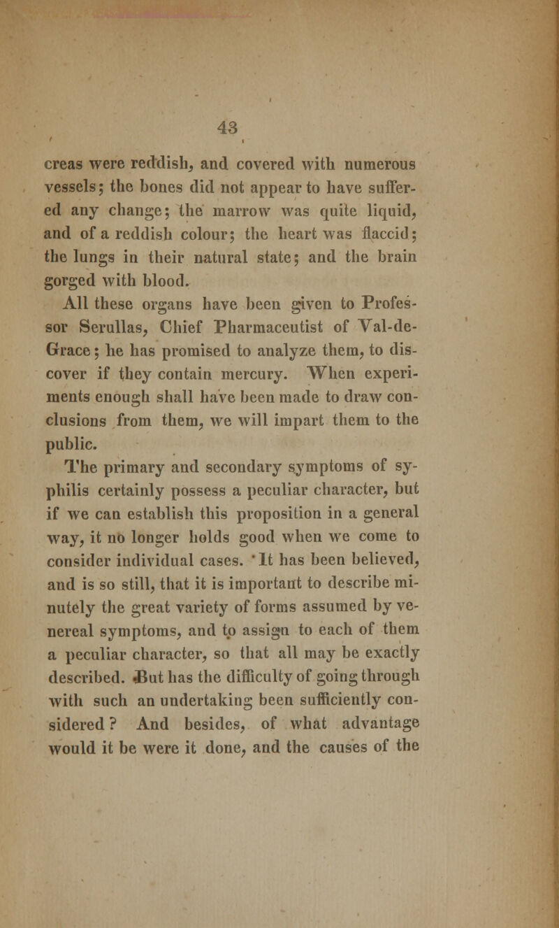 creas were reddish, and covered with numerous vessels; the bones did not appear to have suffer- ed any change; the marrow was quite liquid, and of a reddish colour; the heart was flaccid; the lungs in their natural state; and the brain gorged with blood. All these organs have been given to Profes- sor Serullas, Chief Pharmaceutist of Val-de- Grace; he has promised to analyze them, to dis- cover if they contain mercury. When experi- ments enough shall have been made to draw con- clusions from them, we will impart them to the public. The primary and secondary symptoms of sy- philis certainly possess a peculiar character, but if we can establish this proposition in a general way, it no longer holds good when we come to consider individual cases. *lt has been believed, and is so still, that it is important to describe mi- nutely the great variety of forms assumed by ve- nereal symptoms, and to assign to each of them a peculiar character, so that all may be exactly described. ?But has the difficulty of going through with such an undertaking been sufficiently con- sidered ? And besides, of what advantage would it be were it done, and the causes of the