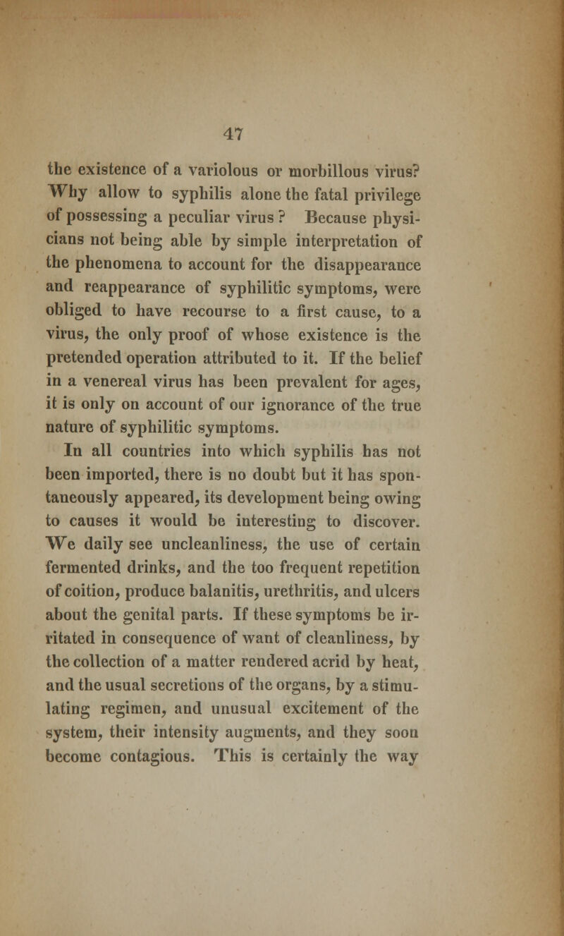 the existence of a variolous or morbillous virus? Why allow to syphilis alone the fatal privilege of possessing a peculiar virus ? Because physi- cians not being able by simple interpretation of the phenomena to account for the disappearance and reappearance of syphilitic symptoms, were obliged to have recourse to a first cause, to a virus, the only proof of whose existence is the pretended operation attributed to it. If the belief in a venereal virus has been prevalent for ages, it is only on account of our ignorance of the true nature of syphilitic symptoms. In all countries into which syphilis has not been imported, there is no doubt but it has spon- taneously appeared, its development being owing to causes it would be interesting to discover. We daily see uncleanliness, the use of certain fermented drinks, and the too frequent repetition of coition, produce balanitis, urethritis, and ulcers about the genital parts. If these symptoms be ir- ritated in consequence of want of cleanliness, by the collection of a matter rendered acrid by heat, and the usual secretions of the organs, by a stimu- lating regimen, and unusual excitement of the system, their intensity augments, and they soon become contagious. This is certainly the way