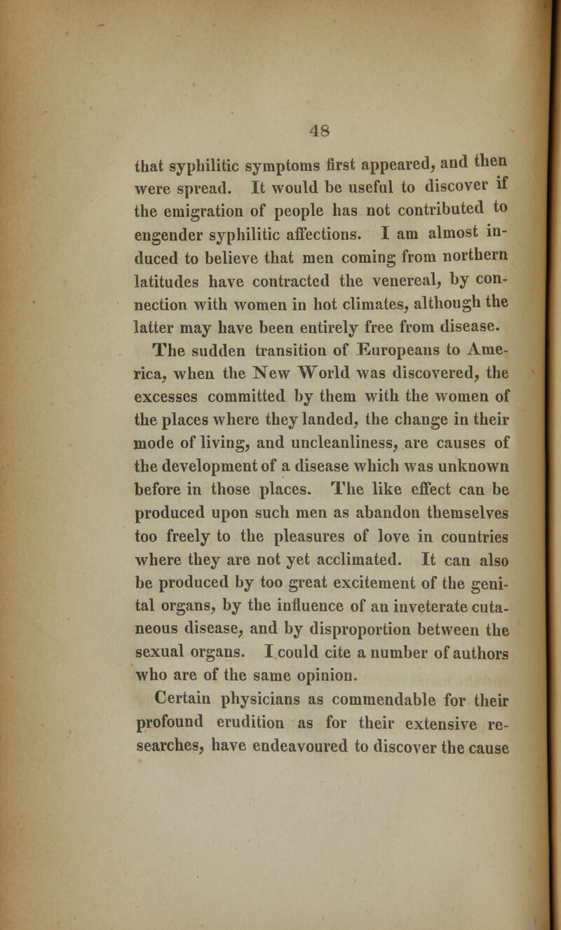 that syphilitic symptoms first appeared, and then were spread. It would be useful to discover if the emigration of people has not contributed to engender syphilitic affections. I am almost in- duced to believe that men coming from northern latitudes have contracted the venereal, by con- nection with women in hot climates, although the latter may have been entirely free from disease. The sudden transition of Europeans to Ame- rica, when the New World was discovered, the excesses committed by them with the women of the places where they landed, the change in their mode of living, and uncleanliness, are causes of the development of a disease which was unknown before in those places. The like effect can be produced upon such men as abandon themselves too freely to the pleasures of love in countries where they are not yet acclimated. It can also be produced by too great excitement of the geni- tal organs, by the influence of an inveterate cuta- neous disease, and by disproportion between the sexual organs. I could cite a number of authors who are of the same opinion. Certain physicians as commendable for their profound erudition as for their extensive re- searches, have endeavoured to discover the cause