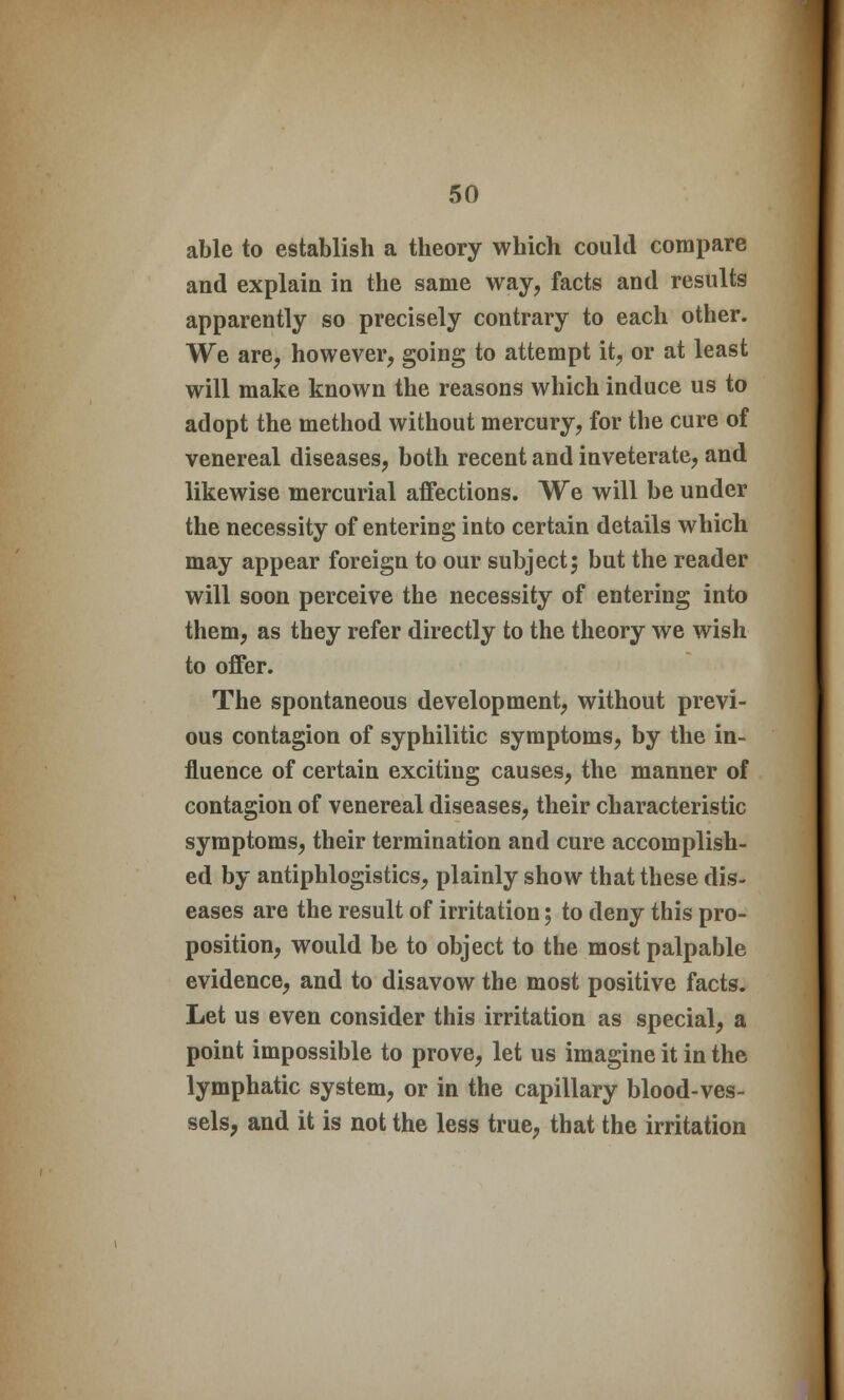 able to establish a theory which could compare and explain in the same way, facts and results apparently so precisely contrary to each other. We are, however, going to attempt it, or at least will make known the reasons which induce us to adopt the method without mercury, for the cure of venereal diseases, both recent and inveterate, and likewise mercurial affections. We will be under the necessity of entering into certain details which may appear foreign to our subject; but the reader will soon perceive the necessity of entering into them, as they refer directly to the theory we wish to offer. The spontaneous development, without previ- ous contagion of syphilitic symptoms, by the in- fluence of certain exciting causes, the manner of contagion of venereal diseases, their characteristic symptoms, their termination and cure accomplish- ed by antiphlogistics, plainly show that these dis- eases are the result of irritation; to deny this pro- position, would be to object to the most palpable evidence, and to disavow the most positive facts. Let us even consider this irritation as special, a point impossible to prove, let us imagine it in the lymphatic system, or in the capillary blood-ves- sels, and it is not the less true, that the irritation