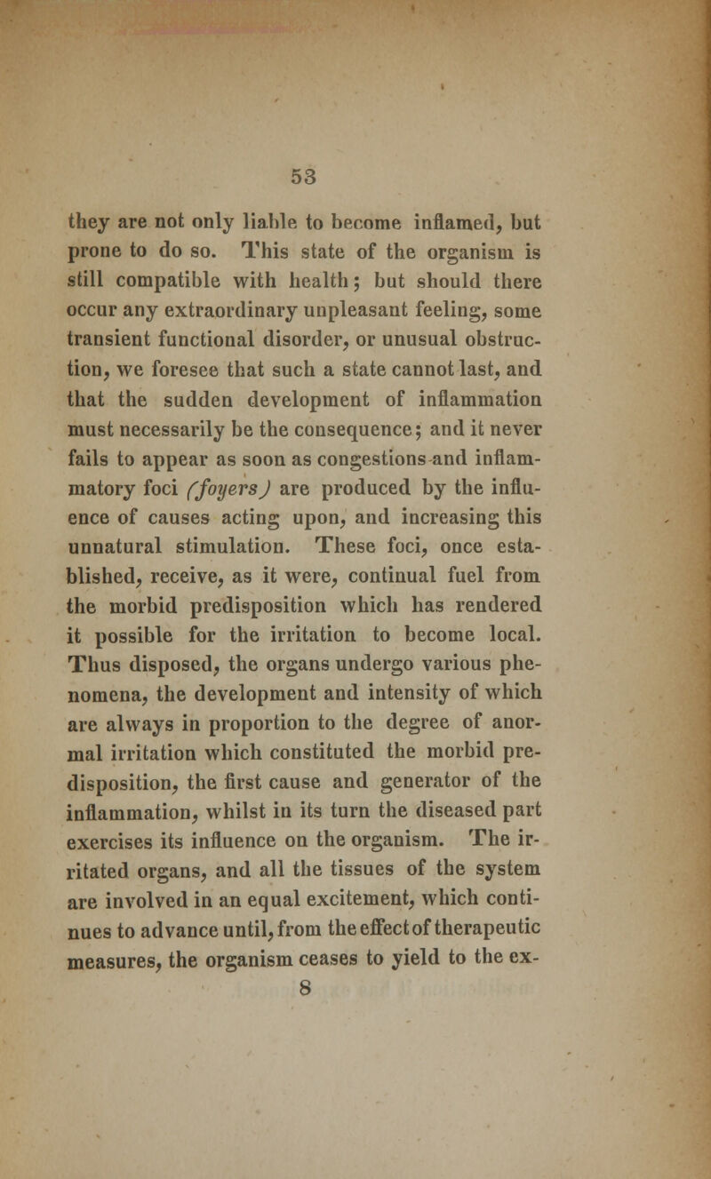 they are not only liable to become inflamed, but prone to do so. This state of the organism is still compatible with health; but should there occur any extraordinary unpleasant feeling, some transient functional disorder, or unusual obstruc- tion, we foresee that such a state cannot last, and that the sudden development of inflammation must necessarily be the consequence; and it never fails to appear as soon as congestions and inflam- matory foci ffoyersj are produced by the influ- ence of causes acting upon, and increasing this unnatural stimulation. These foci, once esta- blished, receive, as it were, continual fuel from the morbid predisposition which has rendered it possible for the irritation to become local. Thus disposed, the organs undergo various phe- nomena, the development and intensity of which are always in proportion to the degree of anor- mal irritation which constituted the morbid pre- disposition, the first cause and generator of the inflammation, whilst in its turn the diseased part exercises its influence on the organism. The ir- ritated organs, and all the tissues of the system are involved in an equal excitement, which conti- nues to advance until, from the effect of therapeutic measures, the organism ceases to yield to the ex- 8