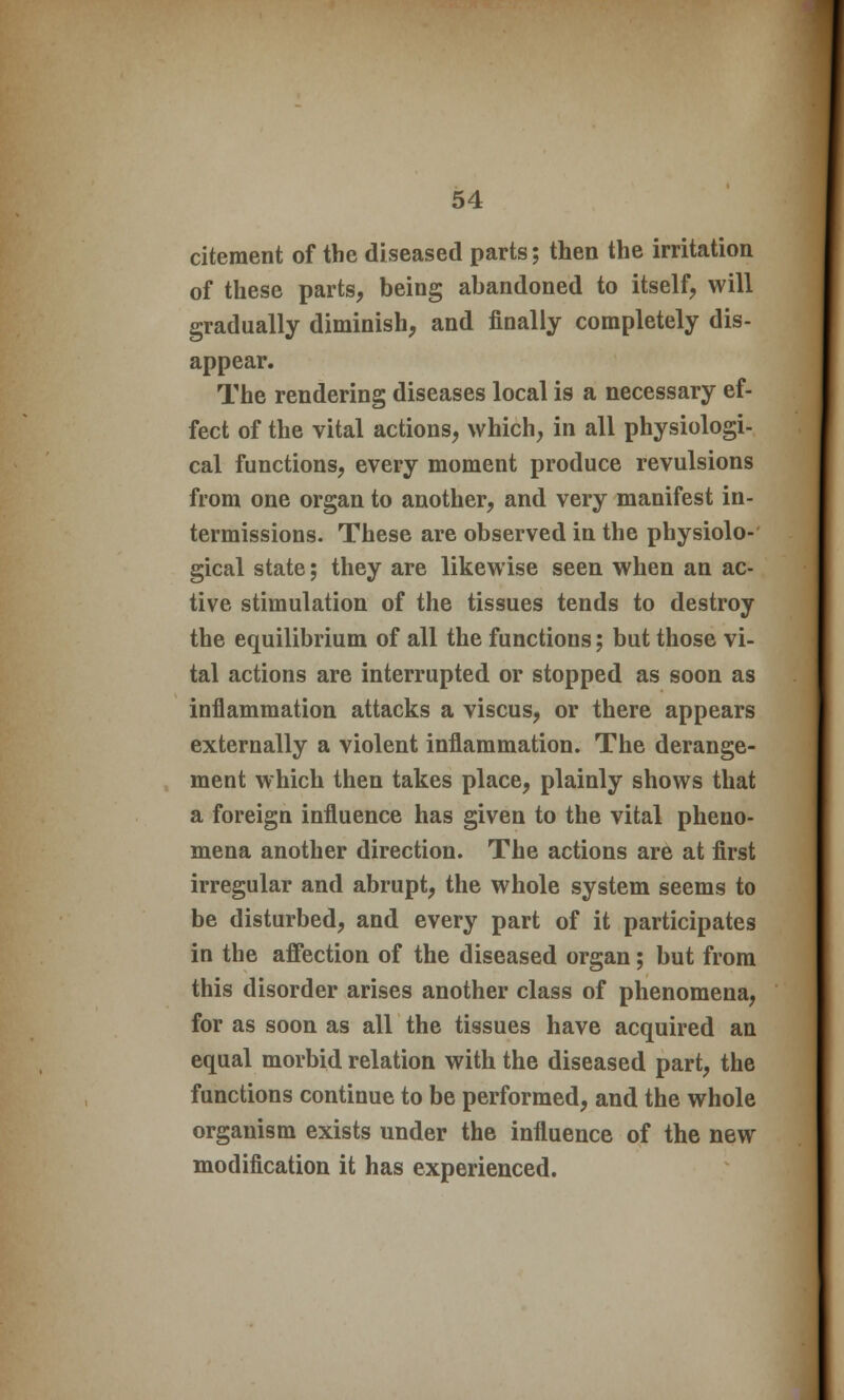 citeraent of the diseased parts; then the irritation of these parts, being abandoned to itself, will gradually diminish, and finally completely dis- appear. The rendering diseases local is a necessary ef- fect of the vital actions, which, in all physiologi- cal functions, every moment produce revulsions from one organ to another, and very manifest in- termissions. These are observed in the physiolo- gical state; they are likewise seen when an ac- tive stimulation of the tissues tends to destroy the equilibrium of all the functions; but those vi- tal actions are interrupted or stopped as soon as inflammation attacks a viscus, or there appears externally a violent inflammation. The derange- ment which then takes place, plainly shows that a foreign influence has given to the vital pheno- mena another direction. The actions are at first irregular and abrupt, the whole system seems to be disturbed, and every part of it participates in the affection of the diseased organ; but from this disorder arises another class of phenomena, for as soon as all the tissues have acquired an equal morbid relation with the diseased part, the functions continue to be performed, and the whole organism exists under the influence of the new modification it has experienced.