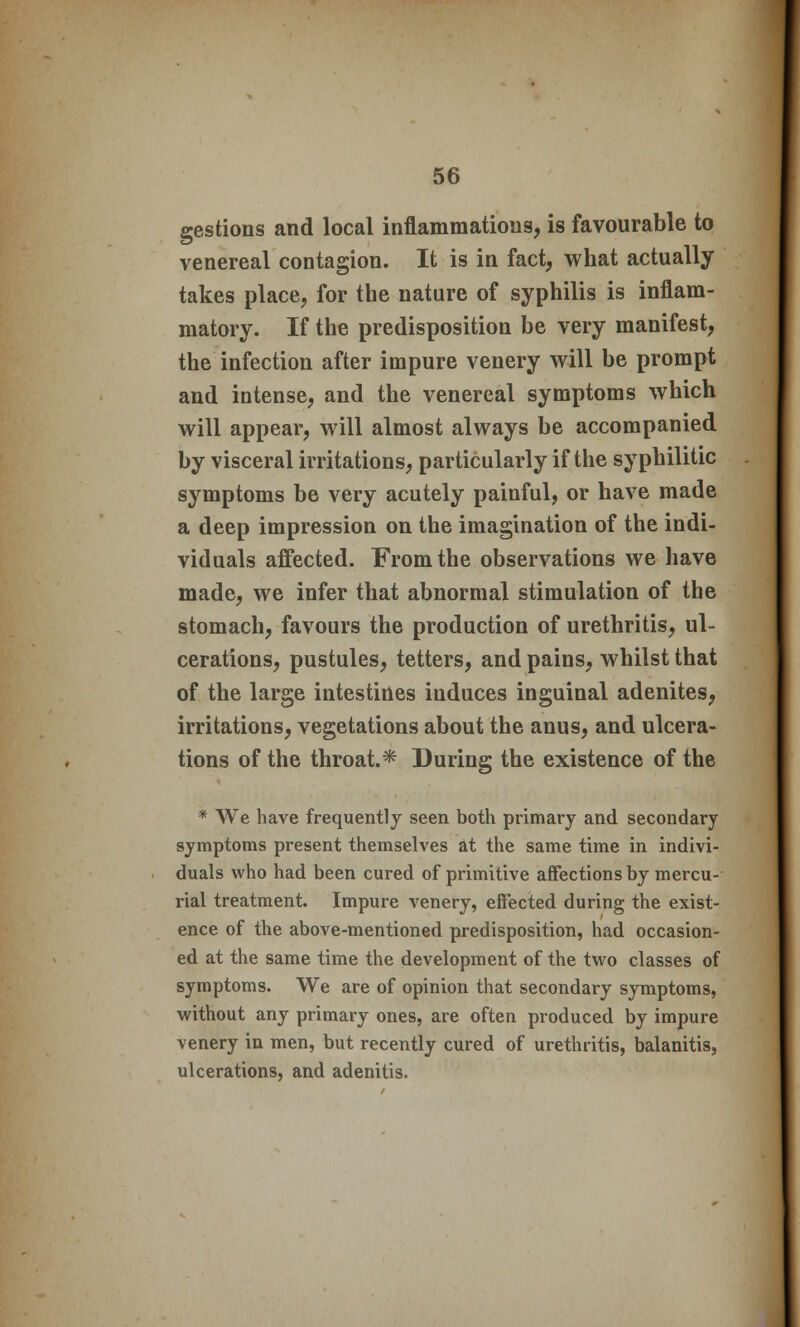 gestions and local inflammations, is favourable to venereal contagion. It is in fact, what actually takes place, for the nature of syphilis is inflam- matory. If the predisposition be very manifest, the infection after impure venery will be prompt and intense, and the venereal symptoms which will appear, will almost always be accompanied by visceral irritations, particularly if the syphilitic symptoms be very acutely painful, or have made a deep impression on the imagination of the indi- viduals affected. From the observations we have made, we infer that abnormal stimulation of the stomach, favours the production of urethritis, ul- cerations, pustules, tetters, and pains, whilst that of the large intestines induces inguinal adenites, irritations, vegetations about the anus, and ulcera- tions of the throat.* During the existence of the * We have frequently seen both primary and secondary symptoms present themselves at the same time in indivi- duals who had been cured of primitive affections by mercu- rial treatment. Impure venery, effected during the exist- ence of the above-mentioned predisposition, had occasion- ed at the same time the development of the two classes of symptoms. We are of opinion that secondary symptoms, without any primary ones, are often produced by impure venery in men, but recently cured of urethritis, balanitis, ulcerations, and adenitis.