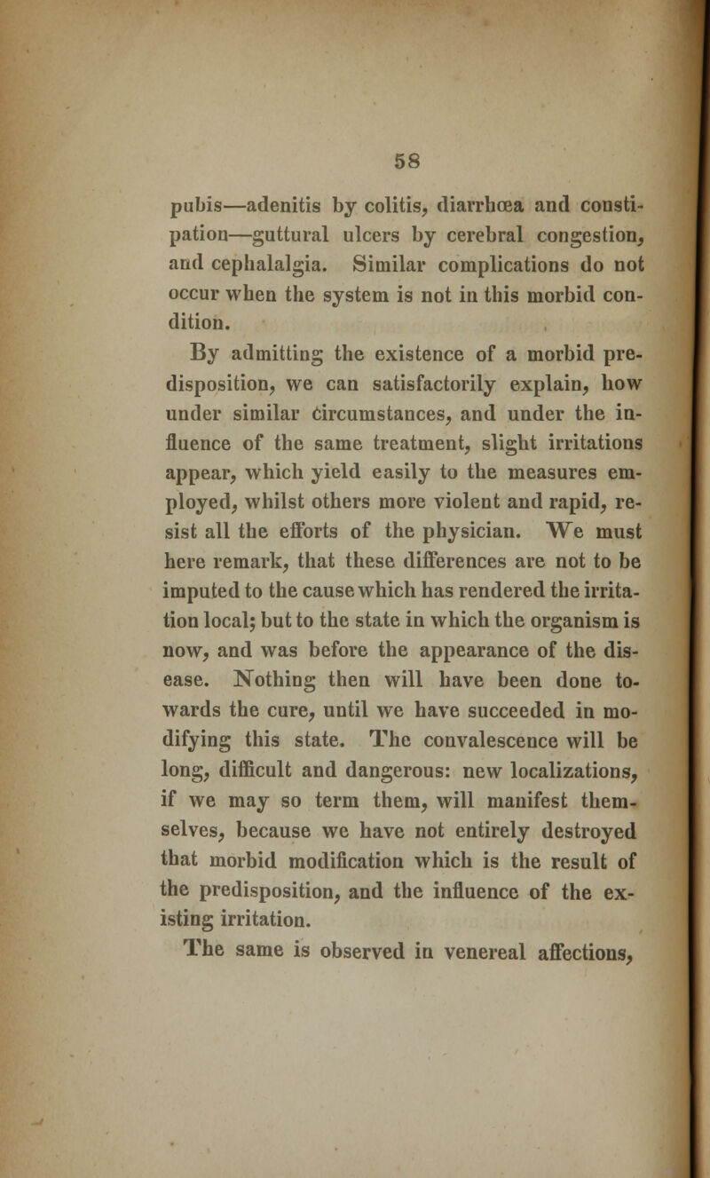 pubis—adenitis by colitis, diarrhoea and consti- pation—guttural ulcers by cerebral congestion, and cephalalgia. Similar complications do not occur when the system is not in this morbid con- dition. By admitting the existence of a morbid pre- disposition, we can satisfactorily explain, how under similar Circumstances, and under the in- fluence of the same treatment, slight irritations appear, which yield easily to the measures em- ployed, whilst others more violent and rapid, re- sist all the efforts of the physician. We must here remark, that these differences are not to be imputed to the cause which has rendered the irrita- tion local; but to the state in which the organism is now, and was before the appearance of the dis- ease. Nothing then will have been done to- wards the cure, until we have succeeded in mo- difying this state. The convalescence will be long, difficult and dangerous: new localizations, if we may so term them, will manifest them- selves, because we have not entirely destroyed that morbid modification which is the result of the predisposition, and the influence of the ex- isting irritation. The same is observed in venereal affections,