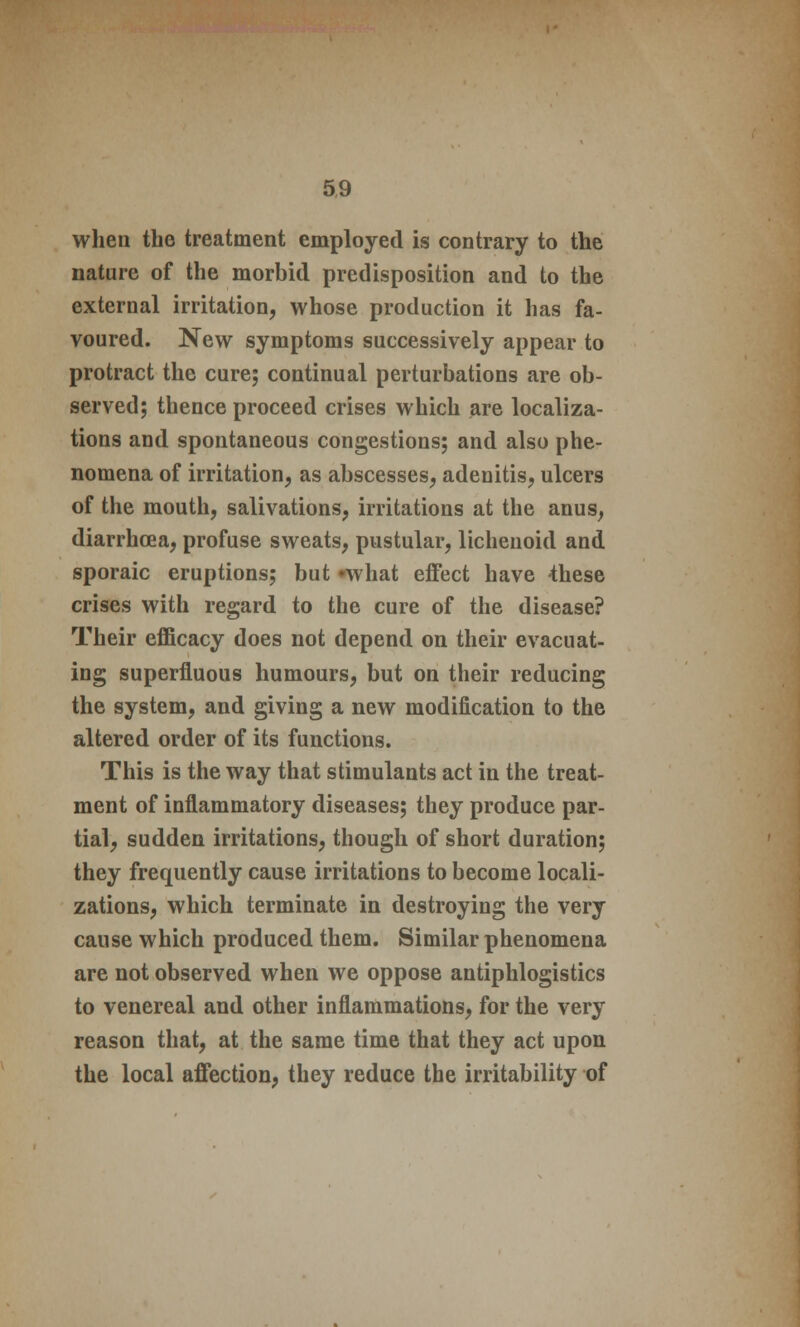 when the treatment employed is contrary to the nature of the morbid predisposition and to the external irritation, whose production it has fa- voured. New symptoms successively appear to protract the cure; continual perturbations are ob- served; thence proceed crises which are localiza- tions and spontaneous congestions; and also phe- nomena of irritation, as abscesses, adenitis, ulcers of the mouth, salivations, irritations at the anus, diarrhoea, profuse sweats, pustular, lichenoid and sporaic eruptions; but «what effect have 4hese crises with regard to the cure of the disease? Their efficacy does not depend on their evacuat- ing superfluous humours, but on their reducing the system, and giving a new modification to the altered order of its functions. This is the way that stimulants act in the treat- ment of inflammatory diseases; they produce par- tial, sudden irritations, though of short duration; they frequently cause irritations to become locali- zations, which terminate in destroying the very cause which produced them. Similar phenomena are not observed when we oppose antiphlogistics to venereal and other inflammations, for the very reason that, at the same time that they act upon the local affection, they reduce the irritability of