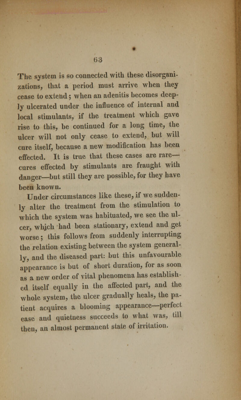 The system is so connected with these disorgani- zations, that a period must arrive when they cease to extend; when an adenitis becomes deep- ly ulcerated under the influence of internal and local stimulants, if the treatment which gave rise to this, be continued for a long time, the ulcer will not only cease to extend, but will cure itself, because a new modification has been effected. It is true that these cases are rare- cures effected by stimulants are fraught with danger—but still they are possible, for they have been known. Under circumstances like these, if we sudden- ly alter the treatment from the stimulation to which the system was habituated, we see the ul- cer, which had been stationary, extend and get worse; this follows from suddenly interrupting the relation existing between the system general- ly, and the diseased part: but this unfavourable appearance is but of short duration, for as soon as a new order of vital phenomena has establish- ed itself equally in the affected part, and the whole system, the ulcer gradually heals, the pa- tient acquires a blooming appearance—perfect ease and quietness succeeds to what was, till then, an almost permanent state of irritation.