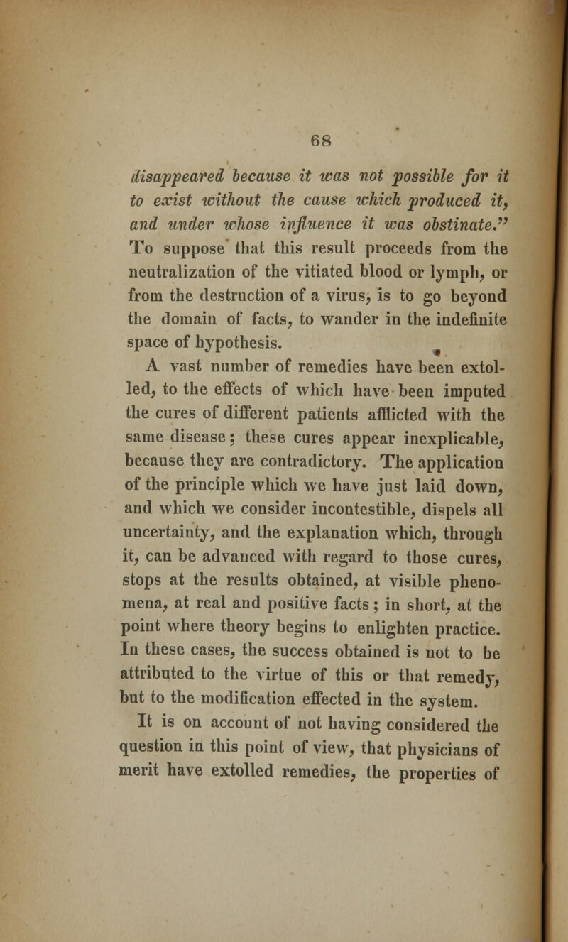 disappeared because it was not possible for it to exist without the cause which produced it, and under whose influence it was obstinate. To suppose that this result proceeds from the neutralization of the vitiated blood or lymph, or from the destruction of a virus, is to go beyond the domain of facts, to wander in the indefinite space of hypothesis. A vast number of remedies have been extol- led, to the effects of which have been imputed the cures of different patients afflicted with the same disease; these cures appear inexplicable, because they are contradictory. The application of the principle which we have just laid down, and which we consider incontestible, dispels all uncertainty, and the explanation which, through it, can be advanced with regard to those cures, stops at the results obtained, at visible pheno- mena, at real and positive facts; in short, at the point where theory begins to enlighten practice. In these cases, the success obtained is not to be attributed to the virtue of this or that remedy, but to the modification effected in the system. It is on account of not having considered the question in this point of view, that physicians of merit have extolled remedies, the properties of