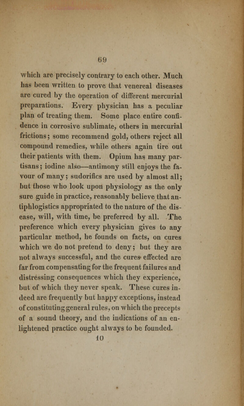 which are precisely contrary to each other. Much has been written to prove that venereal diseases are cured by the operation of different mercurial preparations. Every physician has a peculiar plan of treating them. Some place entire confi- dence in corrosive sublimate, others in mercurial frictions; some recommend gold, others reject all compound remedies, while others again tire out their patients with them. Opium has many par- tisans ; iodine also—antimony still enjoys the fa- vour of many; sudorifics are used by almost all; but those who look upon physiology as the only sure guide in practice, reasonably believe that an- tiphlogistics appropriated to the nature of the dis- ease, will, with time, be preferred by all. The preference which every physician gives to any particular method, he founds on facts, on cures which we do not pretend to deny; but they are not always successful, and the cures- effected are far from compensating for the frequent failures and distressing consequences which they experience, but of which they never speak. These cures in- deed are frequently but happy exceptions, instead of constituting general rules, on which the precepts of a sound theory, and the indications of an en- lightened practice ought always to be founded. 10