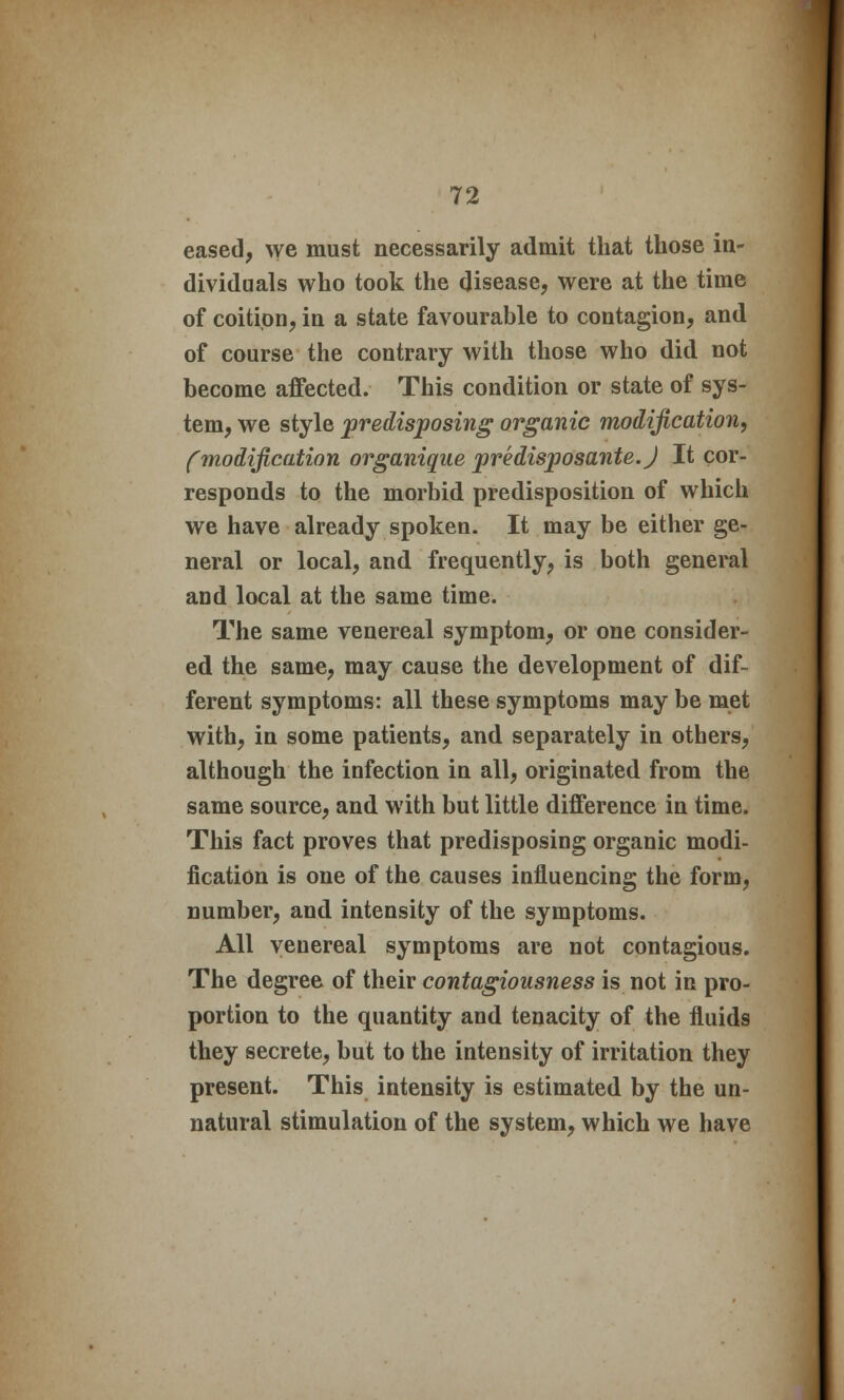 eased, we must necessarily admit that those in- dividuals who took the disease, were at the time of coition, in a state favourable to contagion, and of course the contrary with those who did not become affected. This condition or state of sys- tem, we style predisposing organic modification, (modification organique predisposante.J It cor- responds to the morbid predisposition of which we have already spoken. It may be either ge- neral or local, and frequently, is both general and local at the same time. The same venereal symptom, or one consider- ed the same, may cause the development of dif- ferent symptoms: all these symptoms may be met with, in some patients, and separately in others, although the infection in all, originated from the same source, and with but little difference in time. This fact proves that predisposing organic modi- fication is one of the causes influencing the form, number, and intensity of the symptoms. All venereal symptoms are not contagious. The degree of their contagiousness is not in pro- portion to the quantity and tenacity of the fluids they secrete, but to the intensity of irritation they present. This intensity is estimated by the un- natural stimulation of the system, which we have