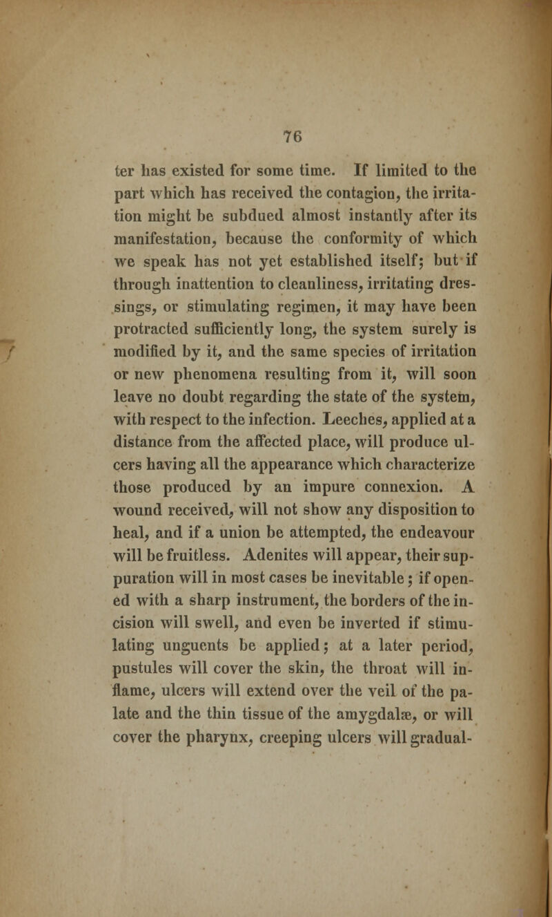ter has existed for some time. If limited to the part which has received the contagion, the irrita- tion might be subdued almost instantly after its manifestation, because the conformity of which we speak has not yet established itself; but if through inattention to cleanliness, irritating dres- sings, or stimulating regimen, it may have been protracted sufficiently long, the system surely is modified by it, and the same species of irritation or new phenomena resulting from it, will soon leave no doubt regarding the state of the system, with respect to the infection. Leeches, applied at a distance from the affected place, will produce ul- cers having all the appearance which characterize those produced by an impure connexion. A wound received, will not show any disposition to heal, and if a union be attempted, the endeavour will be fruitless. Adenites will appear, their sup- puration will in most cases be inevitable; if open- ed with a sharp instrument, the borders of the in- cision will swell, and even be inverted if stimu- lating unguents be applied; at a later period, pustules will cover the skin, the throat will in- flame, ulcers will extend over the veil of the pa- late and the thin tissue of the amygdalae, or will cover the pharynx, creeping ulcers will gradual-