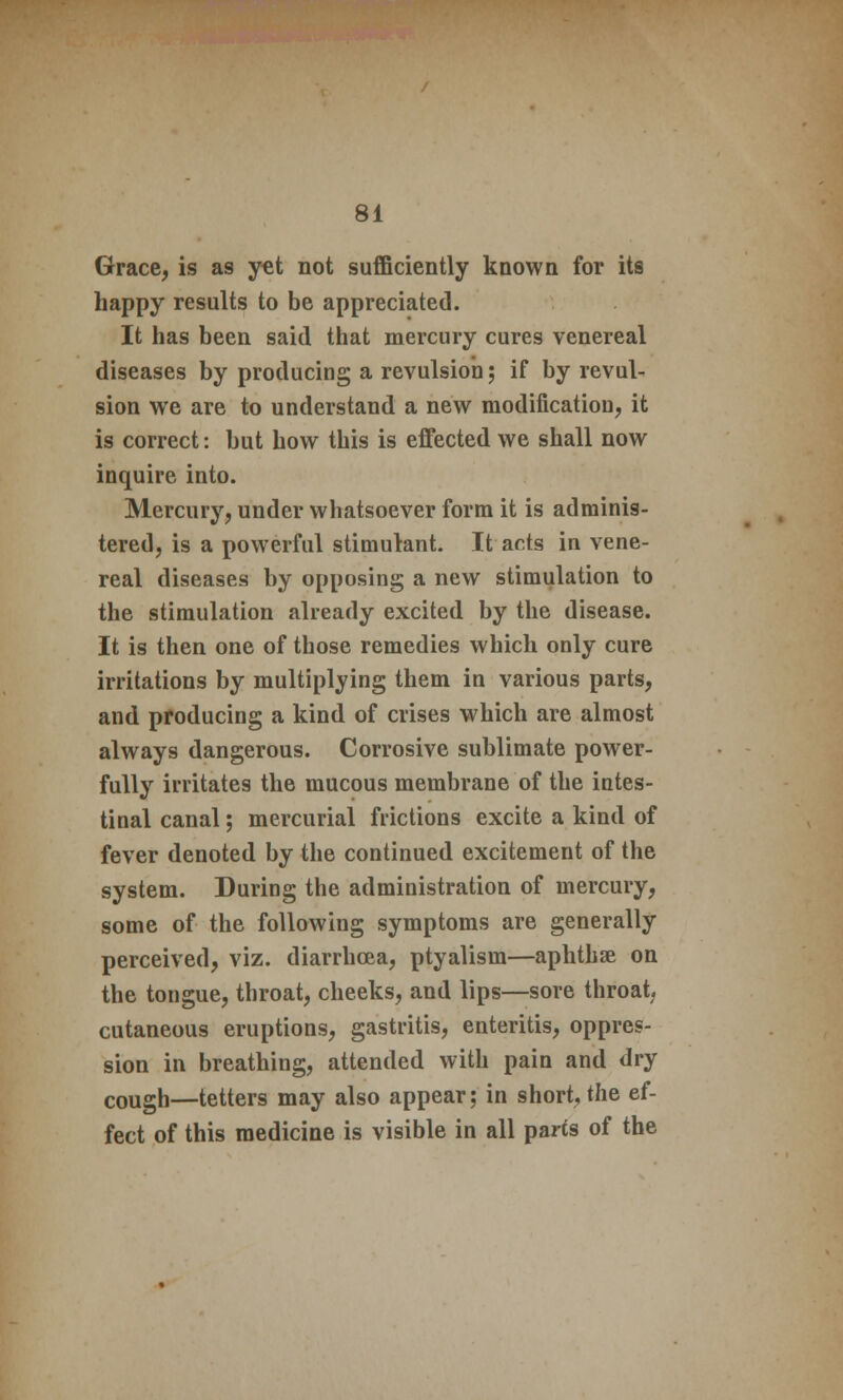 Grace, is as yet not sufficiently known for its happy results to be appreciated. It has been said that mercury cures venereal diseases by producing a revulsion; if by revul- sion we are to understand a new modification, it is correct: but how this is effected we shall now inquire into. Mercury, under whatsoever form it is adminis- tered, is a powerful stimulant. It arts in vene- real diseases by opposing a new stimulation to the stimulation already excited by the disease. It is then one of those remedies which only cure irritations by multiplying them in various parts, and producing a kind of crises which are almost always dangerous. Corrosive sublimate power- fully irritates the mucous membrane of the intes- tinal canal; mercurial frictions excite a kind of fever denoted by the continued excitement of the system. During the administration of mercury, some of the following symptoms are generally perceived, viz. diarrhoea, ptyalism—aphthae on the tongue, throat, cheeks, and lips—sore throat cutaneous eruptions, gastritis, enteritis, oppres- sion in breathing, attended with pain and dry cough—tetters may also appear; in short, the ef- fect of this medicine is visible in all parts of the