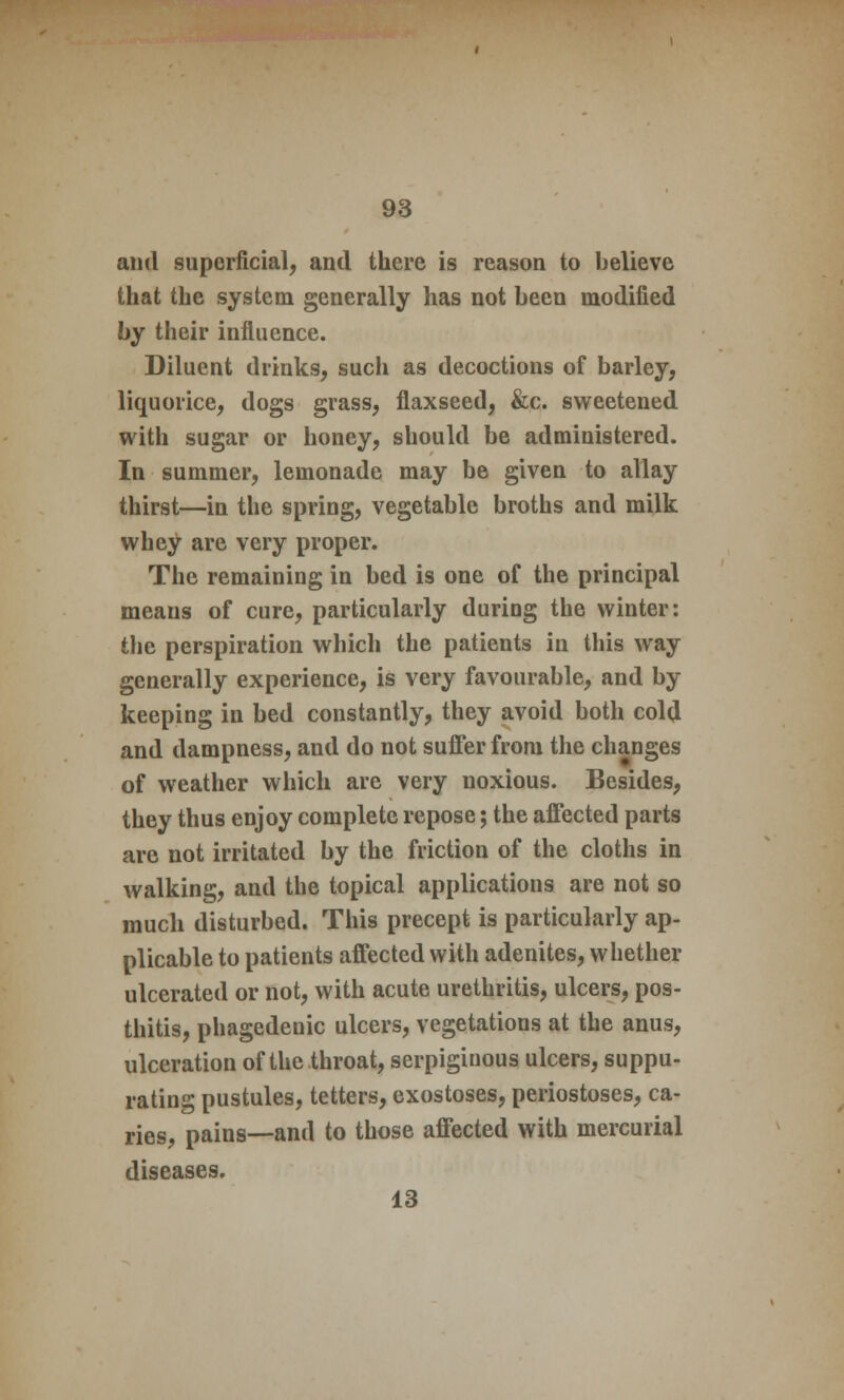 and superficial, and there is reason to believe that the system generally has not been modified by their influence. Diluent drinks, such as decoctions of barley, liquorice, dogs grass, flaxseed, &c. sweetened with sugar or honey, should be administered. In summer, lemonade may be given to allay thirst—in the spring, vegetable broths and milk whey are very proper. The remaining in bed is one of the principal means of cure, particularly during the winter: the perspiration which the patients in this way generally experience, is very favourable, and by keeping in bed constantly, they avoid both cold and dampness, and do not suffer from the changes of weather which are very noxious. Besides, they thus enjoy complete repose; the affected parts are not irritated by the friction of the cloths in walking, and the topical applications are not so much disturbed. This precept is particularly ap- plicable to patients affected with adenites, whether ulcerated or not, with acute urethritis, ulcers, pos- thitis, phagedenic ulcers, vegetations at the anus, ulceration of the throat, serpiginous ulcers, suppu- rating pustules, tetters, exostoses, periostoses, ca- ries, pains—and to those affected with mercurial diseases. 13