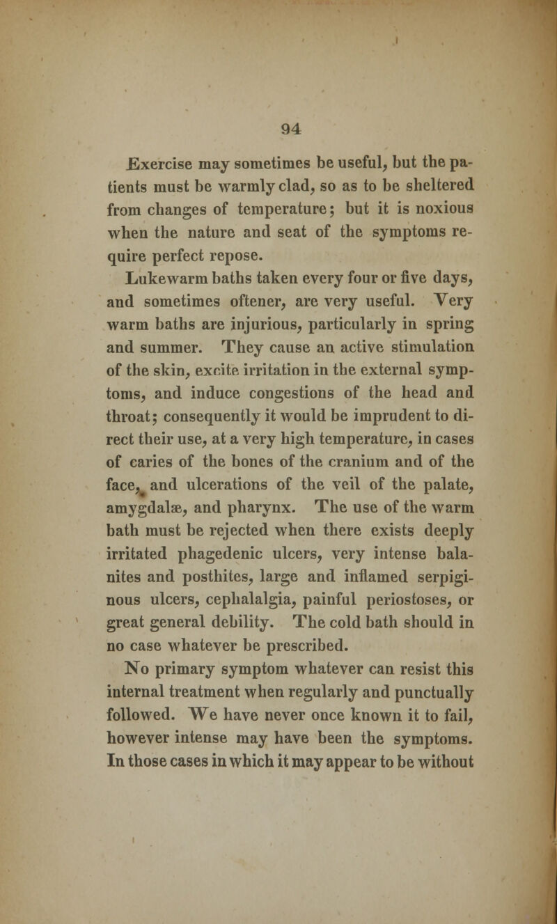 .Exercise may sometimes be useful, but the pa- tients must be warmly clad, so as to be sheltered from changes of temperature; but it is noxious when the nature and seat of the symptoms re- quire perfect repose. Lukewarm baths taken every four or five days, and sometimes oftener, are very useful. Very warm baths are injurious, particularly in spring and summer. They cause an active stimulation of the skin, excite irritation in the external symp- toms, and induce congestions of the head and throat; consequently it would be imprudent to di- rect their use, at a very high temperature, in cases of caries of the bones of the cranium and of the face, and ulcerations of the veil of the palate, amygdalae, and pharynx. The use of the warm bath must be rejected when there exists deeply irritated phagedenic ulcers, very intense bala- nites and posthites, large and inflamed serpigi- nous ulcers, cephalalgia, painful periostoses, or great general debility. The cold bath should in no case whatever be prescribed. No primary symptom whatever can resist this internal treatment when regularly and punctually followed. We have never once known it to fail, however intense may have been the symptoms. In those cases in which it may appear to be without