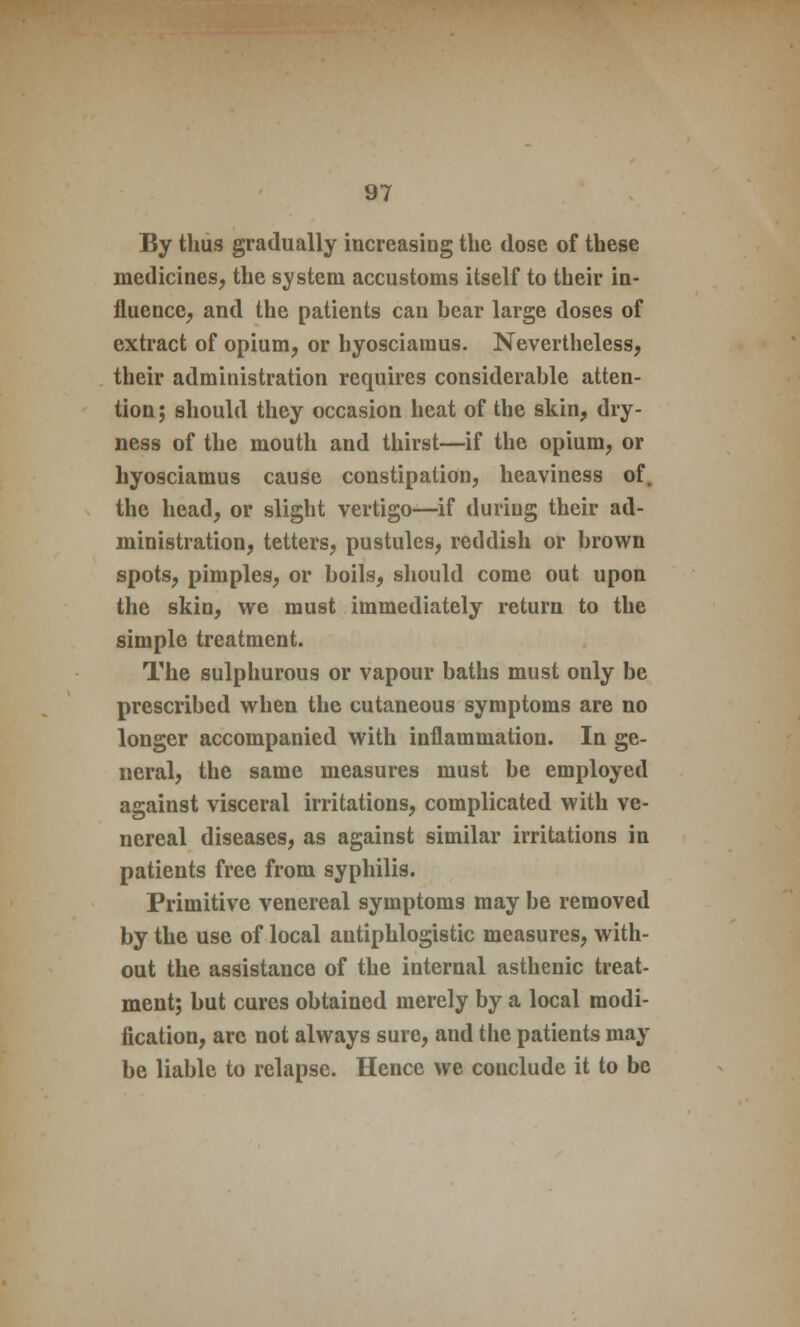 By thus gradually increasing the dose of these medicines, the system accustoms itself to their in- fluence, and the patients can bear large doses of extract of opium, or hyosciaraus. Nevertheless, their administration requires considerable atten- tion ; should they occasion heat of the skin, dry- ness of the mouth and thirst—if the opium, or hyosciamus cause constipation, heaviness of. the head, or slight vertigo—if during their ad- ministration, tetters, pustules, reddish or brown spots, pimples, or boils, should come out upon the skin, we must immediately return to the simple treatment. The sulphurous or vapour baths must only be prescribed when the cutaneous symptoms are no longer accompanied with inflammation. In ge- neral, the same measures must be employed against visceral irritations, complicated with ve- nereal diseases, as against similar irritations in patients free from syphilis. Primitive venereal symptoms may be removed by the use of local antiphlogistic measures, with- out the assistance of the internal asthenic treat- ment; but cures obtained merely by a local modi- fication, are not always sure, and the patients may be liable to relapse. Hence we conclude it to be