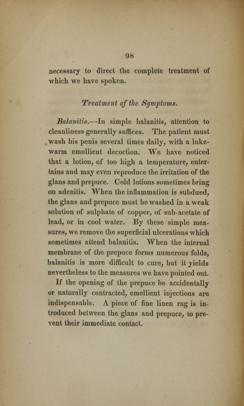 necessary to direct the complete treatment of which we have spoken. Treatment of the Symptoms. Balanitis.—In simple balanitis, attention to cleanliness generally suffices. The patient must . wash his penis several times daily, with a luke- warm emollient decoction. We have noticed that a lotion, of too high a temperature, enter- tains and may even reproduce the irritation of the glans and prepuce. Cold lotions sometimes bring on adenitis. When the inflammation is subdued, the glans and prepuce must be washed in a weak solution of sulphate of copper, of sub-acetate of lead, or in cool water. By these simple mea- sures, we remove the superficial ulcerations which sometimes attend balanitis. When the internal membrane of the prepuce forms numerous folds, balanitis is more difficult to cure, but it yields nevertheless to the measures we have pointed out. If the opening of the prepuce be accidentally or naturally contracted, emollient injections are indispensable. A piece of fine linen rag is in- troduced between the glans and prepuce, to pre- vent their immediate contact.