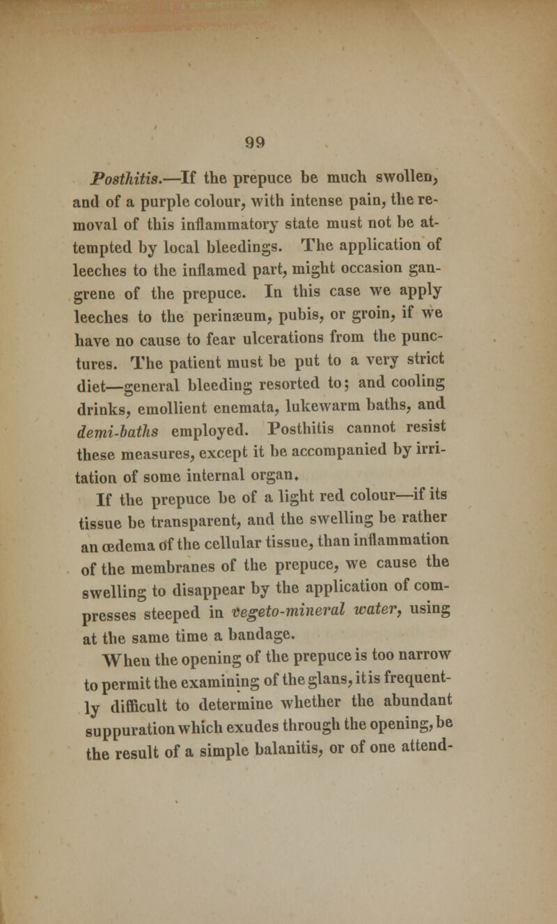 Posthitis.—If the prepuce be much swollen, and of a purple colour, with intense pain, the re- moval of this inflammatory state must not be at- tempted by local bleedings. The application of leeches to the inflamed part, might occasion gan- grene of the prepuce. In this case we apply leeches to the perinseum, pubis, or groin, if we have no cause to fear ulcerations from the punc- tures. The patient must be put to a very strict diet—general bleeding resorted to; and cooling drinks, emollient enemata, lukewarm baths, and demi-baths employed. Posthitis cannot resist these measures, except it be accompanied by irri- tation of some internal organ* If the prepuce be of a light red colour—if its tissue be transparent, and the swelling be rather an oedema of the cellular tissue, than inflammation of the membranes of the prepuce, we cause the swelling to disappear by the application of com- presses steeped in vegeto-mineral water, using at the same time a bandage. When the opening of the prepuce is too narrow to permit the examining of the glans, it is frequent- ly difficult to determine whether the abundant suppuration which exudes through the opening, be the result of a simple balanitis, or of one attend-