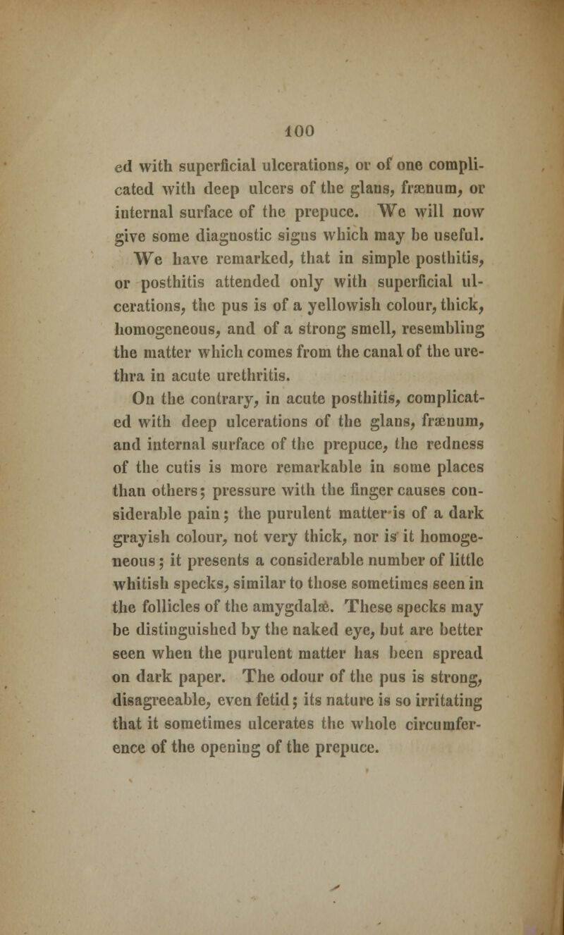 ed with superficial ulcerations, or of one compli- cated with deep ulcers of the glaus, framum, or internal surface of the prepuce. We will now give some diagnostic signs which may be useful. We have remarked, that in simple posthitis, or posthitis attended only with superficial ul- cerations, the pus is of a yellowish colour, thick, homogeneous, and of a strong smell, resembling the matter which comes from the canal of the ure- thra in acute urethritis. On the contrary, in acute posthitis, complicat- ed with deep ulcerations of the glans, fraenum, and internal surface of the prepuce, the redness of the cutis is more remarkable in some places than others; pressure with the finger causes con- siderable pain; the purulent matter is of a dark grayish colour, not very thick, nor is it homoge- neous ; it presents a considerable number of little whitish specks, similar to those sometimes seen in the follicles of the amygdalae. These specks may be distinguished by the naked eye, but are better seen when the purulent matter has been spread on dark paper. The odour of the pus is strong, disagreeable, even fetid; its nature is so irritating that it sometimes ulcerates the whole circumfer- ence of the opening of the prepuce.