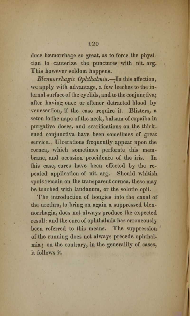 duce haemorrhage so great, as to force the physi- cian to cauterize the punctures with nit. arg. This however seldom happens. Blennorrhagic Ophthalmia.—-In this affection, we apply with advantage, a few leeches to the in- ternal surface of the eyelids, and to the conjunctiva; after having once or oftener detracted blood by venesection, if the case require it. Blisters, a seton to the nape of the neck, balsam of copaiba in purgative doses, and scarifications on the thick- ened conjunctiva have been sometimes of great service.. Ulcerations frequently appear upon the cornea, which sometimes perforate this mem- brane, and occasion procidence of the iris. In this case, cures have been effected by the re- peated application of nit. arg. Should whitish spots remain on the transparent cornea, these may be touched with laudanum, or the solutio opii. The introduction of bougies into the canal of the urethra, to bring on again a suppressed blen- norrhagia, does not always produce the expected result: and the cure of ophthalmia has erroneously- been referred to this means. The suppression of the running does not always precede ophthal- mia ; on the contrary, in the generality of cases, it follows it.