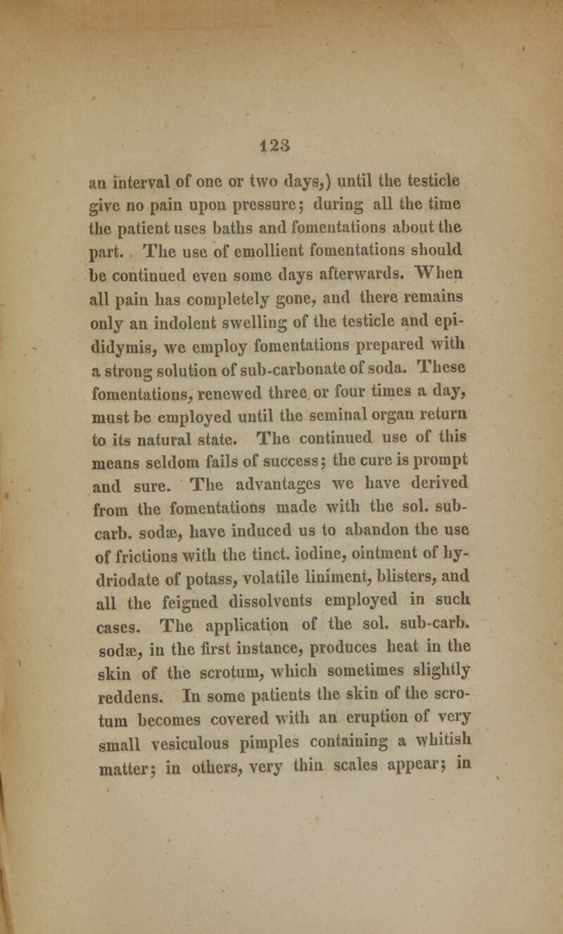 an interval of one or two days,) until the testicle give no pain upon pressure; during all the time the patient uses baths and fomentations about the part. The use of emollient fomentations should be continued even some days afterwards. When all pain has completely gone, and there remains only an indolent swelling of the testicle and epi- didymis, we employ fomentations prepared with a strong solution of sub-carbonate of soda. These fomentations, renewed three or four times a day, must be employed until the seminal organ return to its natural state. The continued use of this means seldom fails of success ; the cure is prompt and sure. The advantages we have derived from the fomentations made with the sol. sub- carb. sodse, have induced us to abandon the use of frictions with the tinct. iodine, ointment of hy- driodate of potass, volatile liniment, blisters, and all the feigned dissolvents employed in such cases. The application of the sol. sub-carb. sodse, in the first instance, produces heat in the skin of the scrotum, which sometimes slightly reddens. In some patients the skin of the scro- tum becomes covered with an eruption of very small vesiculous pimples containing a whitish matter; in others, very thin scales appear; in