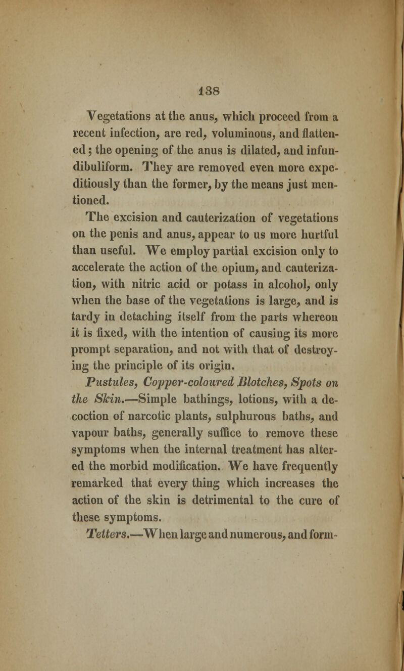 Vegetations at the anus, which proceed from a recent infection, are red, voluminous, and flatten- ed ; the opening of the anus is dilated, and infun- dibuliform. They are removed even more expe- ditiously than the former, by the means just men- tioned. The excision and cauterization of vegetations on the penis and anus, appear to us more hurtful than useful. We employ partial excision only to accelerate the action of the opium, and cauteriza- tion, with nitric acid or potass in alcohol, only when the base of the vegetations is large, and is tardy in detaching itself from the parts whereon it is fixed, with the intention of causing its more prompt separation, and not with that of destroy- ing the principle of its origin. Pustules, Copper-coloured Blotches, Spots on the Skin,—Simple bathings, lotions, with a de- coction of narcotic plants, sulphurous baths, and vapour baths, generally suffice to remove these symptoms when the internal treatment has alter- ed the morbid modification. We have frequently remarked that every thing which increases the action of the skin is detrimental to the cure of these symptoms. Tetters.—When large and numerous, and form-