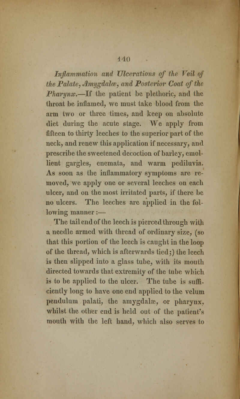 Inflammation and Ulcerations of the Veil of the Palate, Amygdalcv, and Posterior Coat of the Pharynx.—If the patient be plethoric, and the throat be inflamed, we must take blood from the arm two or three times, and keep on absolute diet during the acute stage. We apply from fifteen to thirty leeches to the superior part of the neck, and renew this application if necessary, and prescribe the sweetened decoction of barley, emol- lient gargles, enemata, and warm pediluvia. As soon as the inflammatory symptoms are re- moved, we apply one or several leeches on each ulcer, and on the most irritated parts, if there be no ulcers. The leeches are applied in the fol- lowing manner:— The tail end of the leech is pierced through with a needle armed with thread of ordinary size, (so that this portion of the leech is caught in the loop of the thread, which is afterwards tied;) the leech is then slipped into a glass tube, with its mouth directed towards that extremity of the tube which is to be applied to the ulcer. The tube is suffi- ciently long to have one end applied to the velum pendulum palati, the amygdalae, or pharynx, whilst the other end is held out of the patient's mouth with the left hand, which also serves to