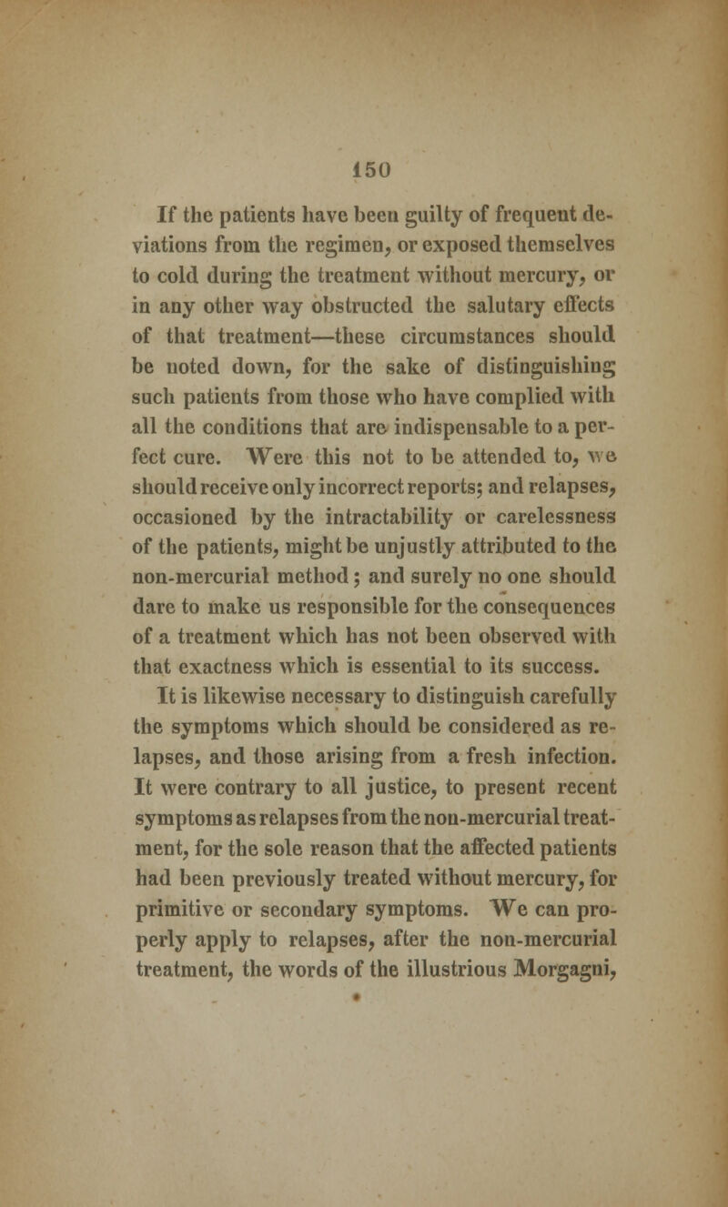 If the patients have been guilty of frequent de- viations from the regimen, or exposed themselves to cold during the treatment without mercury, or in any other way obstructed the salutary effects of that treatment—these circumstances should be noted down, for the sake of distinguishing such patients from those who have complied with all the conditions that are indispensable to a per- fect cure. Were this not to be attended to, wo should receive only incorrect reports; and relapses, occasioned by the intractability or carelessness of the patients, might be unjustly attributed to the non-mercurial method; and surely no one should dare to make us responsible for the consequences of a treatment which has not been observed with that exactness which is essential to its success. It is likewise necessary to distinguish carefully the symptoms which should be considered as re- lapses, and those arising from a fresh infection. It were contrary to all justice, to present recent symptoms as relapses from the non-mercurial treat- ment, for the sole reason that the affected patients had been previously treated without mercury, for primitive or secondary symptoms. We can pro- perly apply to relapses, after the non-mercurial treatment, the words of the illustrious Morgagni,