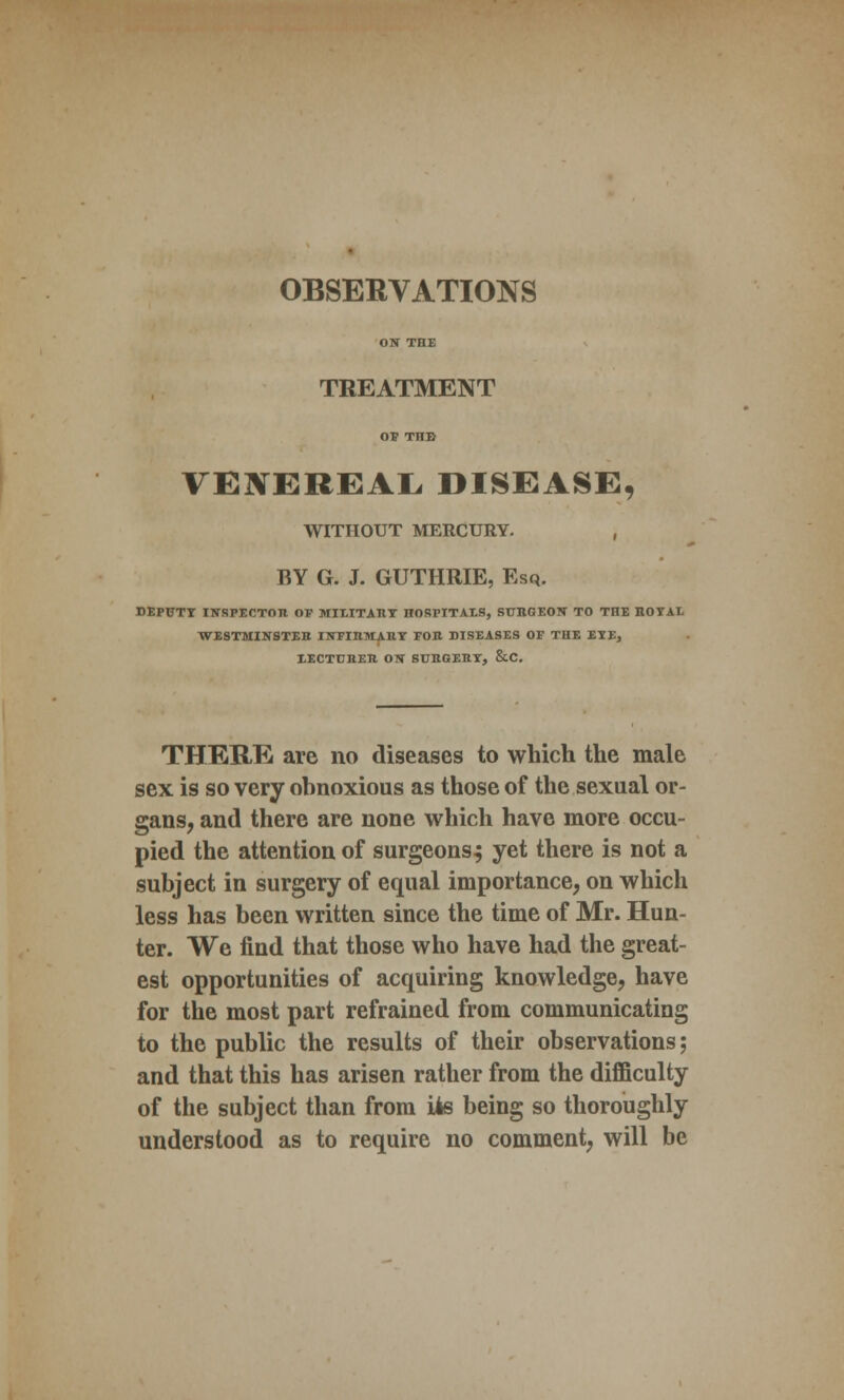 OBSERVATIONS ON THE TREATMENT of THE VENEREAL DISEASE, WITHOUT MERCURY. , BY G. J. GUTHRIE, Esq. DEPUTY INSPECTOR OF MILITiRI HOBPITAES, SUBGEON TO THE BOYAL WXSTMINSTEB INFIBMABY FOB DISEASES OF THE EYE, XECTUBEB ON SUBGEBY, &.C. THERE are no diseases to which the male sex is so very obnoxious as those of the sexual or- gans, and there are none which have more occu- pied the attention of surgeonsj yet there is not a subject in surgery of equal importance, on which less has been written since the time of Mr. Hun- ter. We find that those who have had the great- est opportunities of acquiring knowledge, have for the most part refrained from communicating to the public the results of their observations; and that this has arisen rather from the difficulty of the subject than from Us being so thoroughly understood as to require no comment, will be