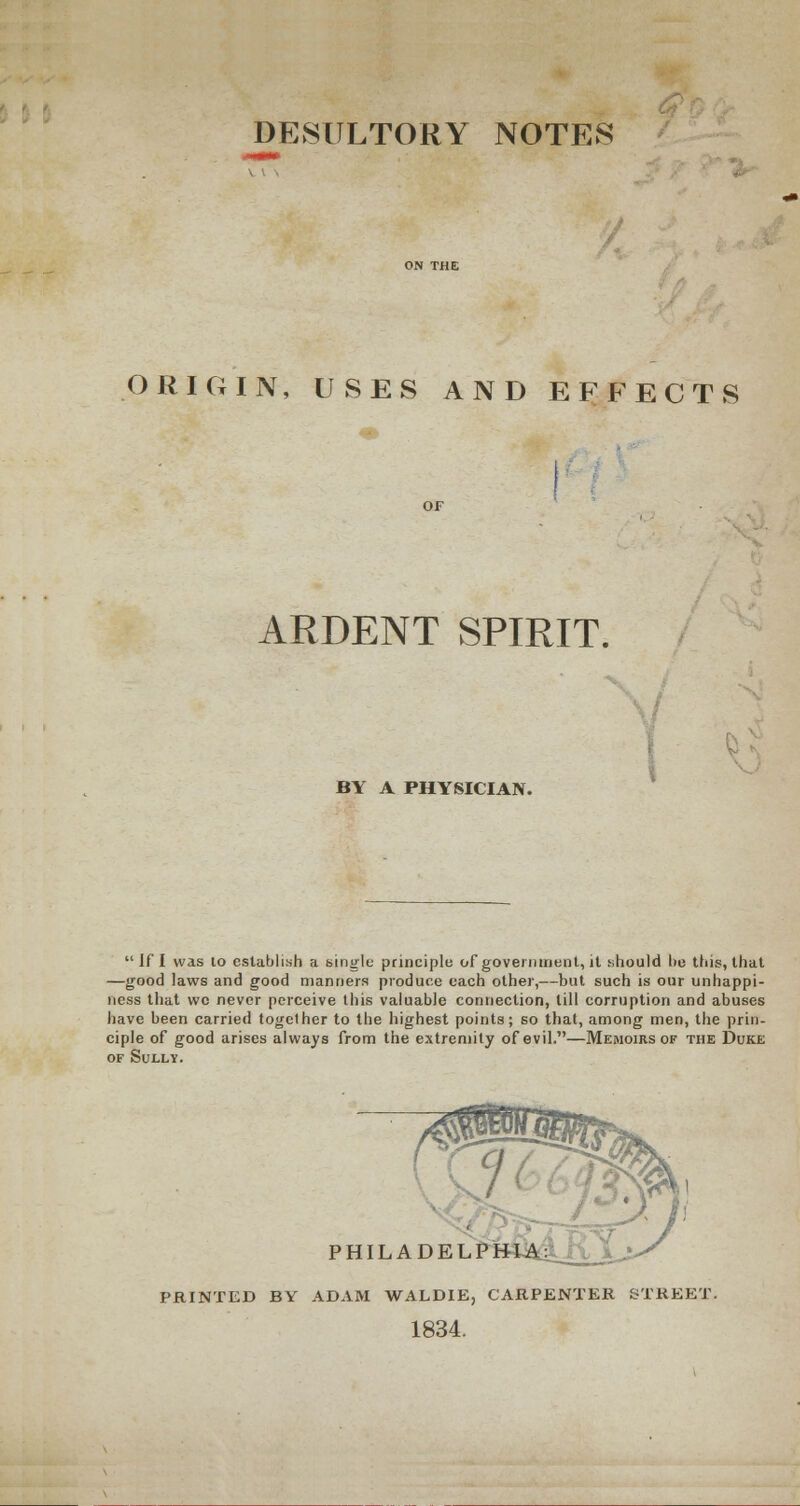 DESULTORY NOTES ORIGIN, USES AND EFFECTS ARDENT SPIRIT. BY A PHYSICIAN.  If I was lo establish a single principle of government, it should he this, that —good laws and good manners produce each other,—but such is our unhappi- ness that wc never perceive this valuable connection, till corruption and abuses have been carried together to the highest points; so that, among men, the prin- ciple of good arises always from the extremity of evil.—Memoirs of the Duke of Sully. PHILADELP PRINTED BY ADAM WALDIE, CARPENTER STREET. 1834.