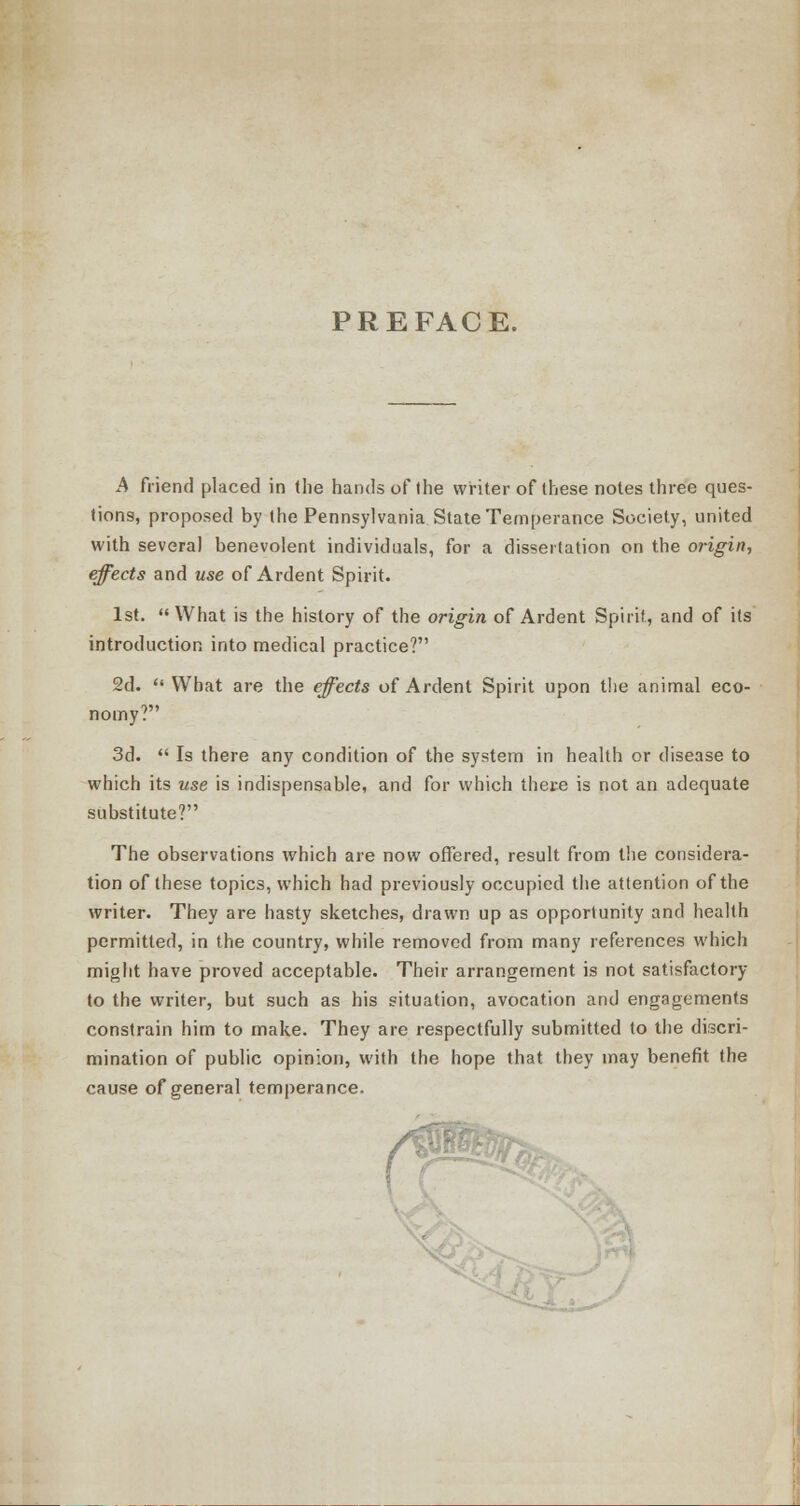 PREFACE. A friend placed in the hands of the writer of these notes three ques- tions, proposed by the Pennsylvania State Temperance Society, united with several benevolent individuals, for a dissertation on the origin, effects and use of Ardent Spirit. 1st. What is the history of the origin of Ardent Spirit, and of its introduction into medical practice? 2d.  What are the effects of Ardent Spirit upon the animal eco- nomy? 3d.  Is there any condition of the system in health or disease to which its use is indispensable, and for which there is not an adequate substitute? The observations which are now offered, result from the considera- tion of these topics, which had previously occupied the attention of the writer. They are hasty sketches, drawn up as opportunity and health permitted, in the country, while removed from many references which might have proved acceptable. Their arrangement is not satisfactory to the writer, but such as his situation, avocation and engagements constrain him to make. They are respectfully submitted to the discri- mination of public opinion, with the hope that they may benefit the cause of general temperance.