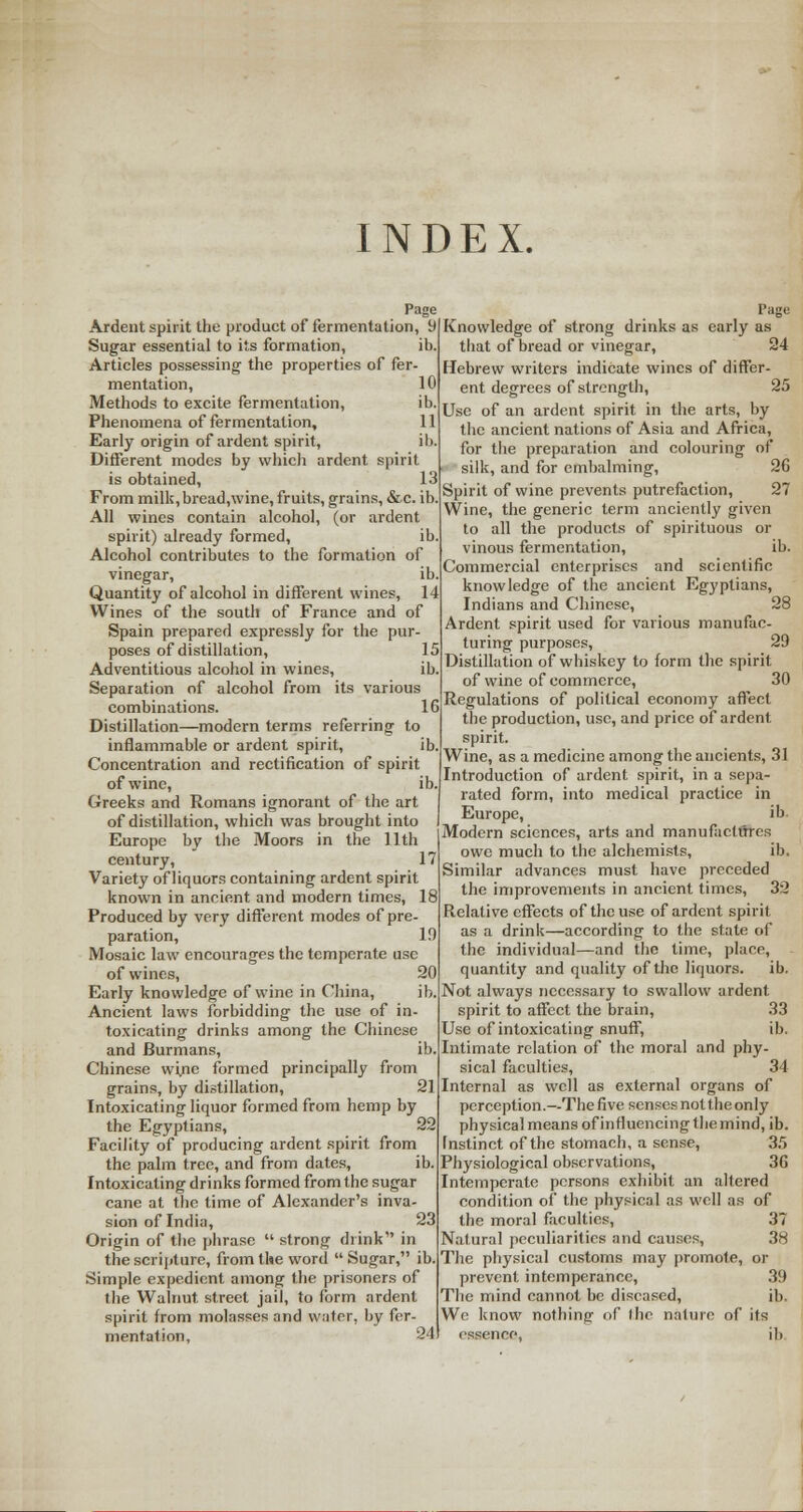 INDEX. Ardent spirit the product of fermentation, 9 Sugar essential to its formation, ib. Articles possessing the properties of fer- mentation, 10 Methods to excite fermentation, ib. Phenomena of fermentation, 11 Early origin of ardent spirit, ib. Different modes by which ardent spirit is obtained, 13 From milk, bread,\vine, fruits, grains, &.C. ib. All wines contain alcohol, (or ardent spirit) already formed, ib Alcohol contributes to the formation of vinegar, ib Quantity of alcohol in different wines, 14 Wines of the south of France and of Spain prepared expressly for the pur- poses of distillation, 15 Adventitious alcohol in wines, ib Separation of alcohol from its various combinations. 16 Distillation—modern terms referring to inflammable or ardent spirit, ib Concentration and rectification of spirit of wine, ib. Greeks and Romans ignorant of the art of distillation, which was brought into Europe by the Moors in the 11th century, 17 Variety of liquors containing ardent spirit known in ancient and modern times, 18 Produced by very different modes of pre paration, Mosaic law encourages the temperate use of wines, 20 Early knowledge of wine in China, ib, Ancient laws forbidding the use of in- toxicating drinks among the Chinese and Burmans, ib. Chinese wine formed principally from grains, by distillation, 21 Intoxicating liquor formed from hemp by the Egyptians, 22 Facility of producing ardent spirit from the palm tree, and from dates, ib. Intoxicating drinks formed from the sugar cane at the time of Alexander's inva- sion of India, 23 Origin of the phrase  strong drink in the scripture, from the word Sugar, ib. Simple expedient among the prisoners of the Walnut street jail, to form ardent spirit from molasses and water, by fer- mentation, 24 Knowledge of strong drinks as early as that of bread or vinegar, 24 Hebrew writers indicate wines of differ- ent degrees of strength, 25 Use of an ardent spirit in the arts, by the ancient nations of Asia and Africa, for the preparation and colouring of silk, and for embalming, 26 Spirit of wine prevents putrefaction, 27 Wine, the generic term anciently given to all the products of spirituous or vinous fermentation, ib. Commercial enterprises and scientific knowledge of the ancient Egyptians, Indians and Chinese, 28 Ardent spirit used for various manufac- turing purposes, 29 Distillation of whiskey to form the spirit of wine of commerce, 30 Regulations of political economy affect the production, use, and price of ardent spirit. Wine, as a medicine among the ancients, 31 Introduction of ardent spirit, in a sepa- rated form, into medical practice in Europe, ib Modern sciences, arts and manufactures owe much to the alchemists, ib. Similar advances must have preceded the improvements in ancient times, 32 Relative effects of the use of ardent spirit as a drink—according to the state of the individual—and the time, place, quantity and quality of the liquors. ib. Not always necessary to swallow ardent spirit to affect the brain, 33 Use of intoxicating snuff, ib. Intimate relation of the moral and phy- sical faculties, 34 Internal as well as external organs of perception.—The five senses not the only physical means of influencing the mind, ib. Instinct of the stomach, a sense, 35 Physiological observations, 36 Intemperate persons exhibit an altered condition of the physical as well as of the moral faculties, 37 Natural peculiarities and causes, 38 The physical customs may promote, or prevent intemperance, 39 The mind cannot be diseased, ib. We know nothing- of the nature of its essence, ib