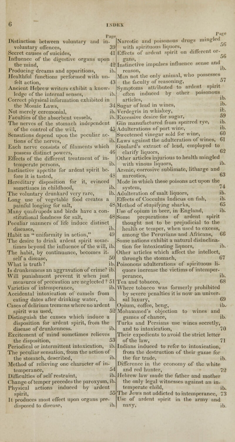 Distinction between voluntary and in voluntary offences, 39 Secret causes of suicides, Influence of the digestive organs upon the mind, 42 Producing dreams and apparitions, ib. Healthful functions performed with un felt action, Ancient Hebrew writers exhibit a know ledge of the internal senses, Correct physical information exhibited in the Mosaic Laws, 34 Not merely ceremonial, ib Faculties of the absorbent vessels, ib The nerves of the stomach independent of the control of the will, Sensations depend upon the peculiar ac- tions of the nerves, lb- Each nerve consists of filaments which possess distinct powers, 46 Effects of the different treatment of in- temperate persons, ib Instinctive appetite for ardent spirit be- fore it is tasted, 48 Hereditary disposition for it, evinced sometimes in childhood, ib The voluntary drunkard very rare, ib Long use of vegetable food creates a painful longing for salt, 4£ Many quadrupeds and birds have a con- stitutional fondness for salt, 48 Peculiar manners of life induce distinct diseases, ib. Habit an  uniformity in action, 49 The desire to drink ardent spirit some- times beyond the influence of the will, ib. The habit, by continuance, becomes it- self a disease, 50 What is truth ? ib. Is drunkenness an aggravation of crime? ib. Will punishment prevent it when just measures of precaution are neglected ? 51 Varieties of intemperance, ib. Accidental intoxication of camels from eating dates after drinking water, ib. Cases of delirium tremens where no ardent spirit was used, 52 Distinguish the causes which induce a disposition for ardent spirit, from the disease of drunkenness. ib Excitement of mind sometimes relieves the disposition, 53 Periodical or intermittent intoxication, ib The peculiar sensation, from the action of the stomach, described, ib Method of relieving one character of in- temperance, 54 Difficulties of self restraint, ib. Change of temper precedes the paroxysm, ib Physical actions induced by ardent spirit, 5' It produces most effect upon organs pre- disposed to disease, ib. Page Narcotic and poisonous drags mingled with spirituous liquors, Effects of aid. ni spirit on different or- gans, *■ Instinctive impulses influence sense and reason, 1J Man not the only animal, who possesses the faculty of reasoning, 57 Symptoms attributed to ardent spirit often induced by other poisonous articles, lb- Sugar of lead in wines, )■>• Verdegris in whiskey, Excessive desire for sugar, 59 Gin manufactured from spurred rye, ib. Adulterations of port wine, ib. Sweetened vinegar sold for wine, 60 Laws against the adulteration of wines, 61 Goulard's extract of lead, employed to clarify liquors, 62 Other articles injurious to health mingled with vinous liquors, ib. Arsnic, corrosive sublimate, litharge and narcotics, 63 Mode in which these poisons act upon the system, 74 Adulteration of malt liquors, ib. Effects of Cocculus Indicus on fish, ib. Method of stupifying sharks, 65 Use of opium in beer, in England, ib. Some preparations of ardent spirit thought not to be prejudicial to the health or temper, when used to excess, among the Peruvians and Africans, 66 Some nations exhibit a natural disinclina- tion for intoxicating liquors, il>. Other articles which affect the intellect, through the stomach, 67 Poisonous adulterations of spirituous li- quors increase the victims of intemper- perance, ib. Tea and tobacco, 68 Where tobacco was formerly prohibited by severe penalties it is now an univer- sal luxury, 69 Opium, coffee, beng, ib. Mohammed's objection to wines and games of chance, ib. Turks and Persians use wines secretly, and to intoxication, 70 Their expedients to avoid the strict letter of the law, 71 Indians induced to refer to intoxication, from the destruction of their game for the fur trade, ib. Difference in the economy of the white and red hunter, 70 Hebrew law made the father and mother the only legal witnesses against an in- temperate child, jb. The Jews not addicted to intemperance, 73 Use of ardent spirit in the army and navy, ib.