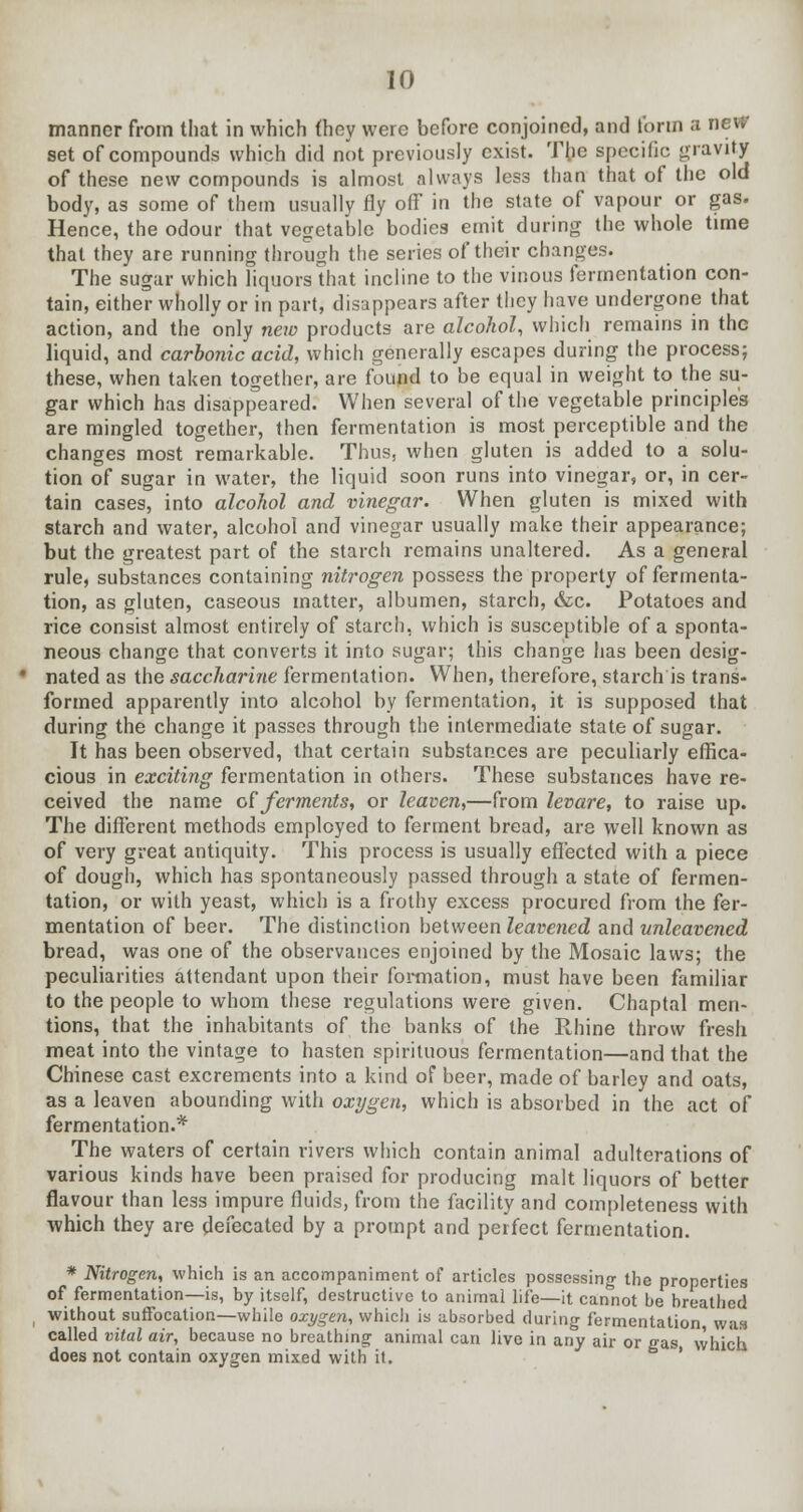 manner from that in which they were before conjoined, and form a new- set of compounds which did not previously exist. The specific gravity of these new compounds is almost always less than that of the old body, as some of them usually fly off in the state of vapour or gas. Hence, the odour that vegetable bodies emit during the whole time that they are running through the series of their changes. The sugar which liquors that incline to the vinous fermentation con- tain, either wholly or in part, disappears after they have undergone that action, and the only new products are alcohol, which remains in the liquid, and carbonic acid, which generally escapes during the process; these, when taken together, are found to be equal in weight to the su- gar which has disappeared. When several of the vegetable principle's are mingled together, then fermentation is most perceptible and the changes most remarkable. Thus, when gluten is added to a solu- tion of sugar in water, the liquid soon runs into vinegar, or, in cer- tain cases, into alcohol and vinegar. When gluten is mixed with starch and water, alcohol and vinegar usually make their appearance; but the greatest part of the starch remains unaltered. As a general rule, substances containing nitrogen possess the property of fermenta- tion, as gluten, caseous matter, albumen, starch, &c. Potatoes and rice consist almost entirely of starch, which is susceptible of a sponta- neous change that converts it into sugar; this change has been desig- nated as the saccharine fermentation. When, therefore, starch is trans- formed apparently into alcohol by fermentation, it is supposed that during the change it passes through the intermediate state of sugar. It has been observed, that certain substances are peculiarly effica- cious in exciting fermentation in others. These substances have re- ceived the name of ferments, or leaven,—from levare, to raise up. The different methods employed to ferment bread, are well known as of very great antiquity. This process is usually effected with a piece of dough, which has spontaneously passed through a state of fermen- tation, or with yeast, which is a frothy excess procured from the fer- mentation of beer. The distinction between leavened and unleavened bread, was one of the observances enjoined by the Mosaic laws; the peculiarities attendant upon their formation, must have been familiar to the people to whom these regulations were given. Chaptal men- tions, that the inhabitants of the banks of the Rhine throw fresh meat into the vintage to hasten spirituous fermentation—and that the Chinese cast excrements into a kind of beer, made of barley and oats, as a leaven abounding with oxygen, which is absorbed in the act of fermentation.* The waters of certain rivers which contain animal adulterations of various kinds have been praised for producing malt liquors of better flavour than less impure fluids, from the facility and completeness with which they are defecated by a prompt and perfect fermentation. * Nitrogen, which is an accompaniment of articles possessing the properties of fermentation—is, by itself, destructive to animal life—it cannot be breathed without suffocation—while oxygen, which is absorbed during fermentation was called vital air, because no breathing animal can live in any air or gas which does not contain oxygen mixed with it.