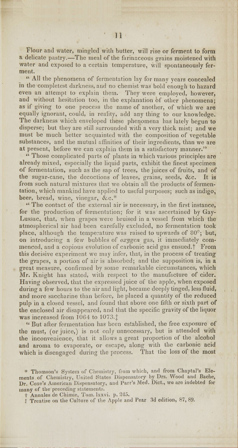 Flour and water, mingled with butter, will rise or ferment to form a delicate pastry.—The meal of the farinaceous grains moistened with water and exposed to a certain temperature, will spontaneously fer- ment.  All the phenomena of fermentation lay for many years concealed in the completest darkness, and no chemist was bold enough to hazard even an attempt to explain them. They were employed, however, and without hesitation too, in the explanation of other phenomena; as if giving to one process the name of another, of which we are equally ignorant, could, in reality, add any thing to our knowledge. The darkness which enveloped these phenomena has lately begun to disperse; but they are still surrounded with a very thick mist; and we must be much better acquainted with the composition of vegetable substances, and the mutual affinities of their ingredients, than we are at present, before we can explain them in a satisfactory manner.  Those complicated parts of plants in which various principles are already mixed, especially the liquid parts, exhibit the finest specimen of fermentation, such as the sap of trees, the juices of fruits, and of the sugar-cane, the decoctions of leaves, grains, seeds, &c. It is from such natural mixtures that we obtain all the products of fermen- tation, which mankind have applied to useful purposes; such as indigo, beer, bread, wine, vinegar, &c* ** The contact of the external air is necessary, in the first instance, for the production of fermentation; for it was ascertained by Gay- Lussac, that, when grapes were bruised in a vessel from which the atmospherical air had been carefully excluded, no fermentation took place, although the temperature was raised to upwards of 80°; but, on introducing a few bubbles of oxygen gas, it immediately com- menced, and a copious evolution of carbonic acid gas ensued.t From this decisive experiment we may infer, that, in the process of treating the grapes, a portion of air is absorbed; and the supposition is, in a great measure, confirmed by some remarkable circumstances, which Mr. Knight has stated, with respect to the manufacture of cider. Having observed, that the expressed juice of the apple, when exposed during a few hours to the air and light, became deeply tinged, less fluid, and more saccharine than before, he placed a quantity of the reduced pulp in a closed vessel, and found that above one fifth or sixth part of the enclosed air disappeared, and that the specific gravity of the liquor was increased from 1064 to 1073.J  But after fermentation has been established, the free exposure of the must, (or juice,) is not only unnecessary, but is attended with the inconvenience, that it allows a great proportion of the alcohol and aroma to evaporate, or escape, along with the carbonic acid which is disengaged during the process. That the loss of the most * Thomson's System of Chemistry, from which, and from Chaptal's Ele- ments of Chemistry, United States Dispensatory by Drs. Wood and Bache, Dr. Coxe's American Dispensatory, and Parr's Med. Diet., wo are indebted for many of the preceding statements. t Annales de Chimie, Torn, lxxvi. p. 245. j Treatise on the Culture of the Apple and Pear 3d edition, 87, 89.