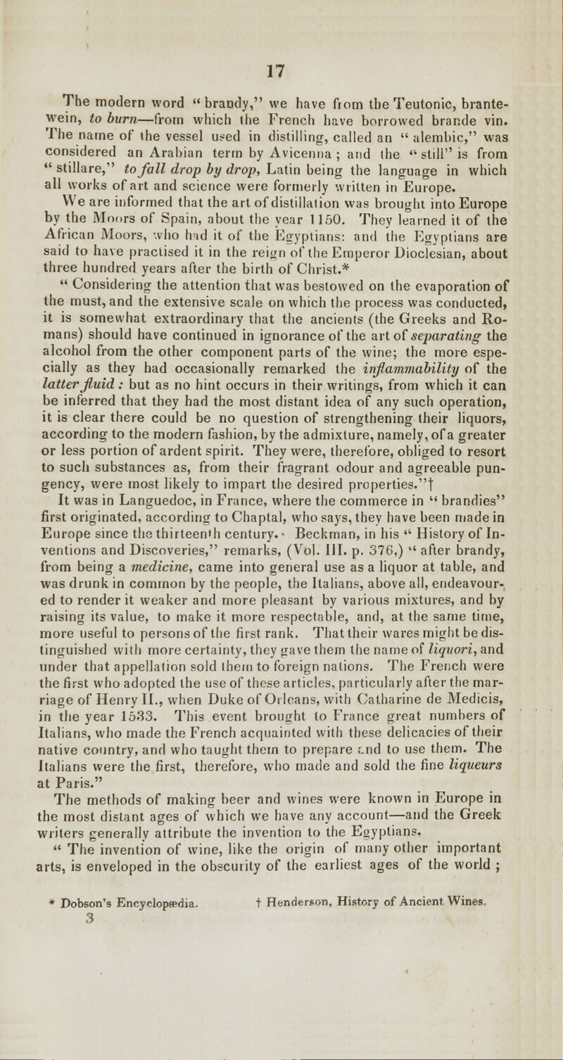 The modern word  brandy, we have from the Teutonic, brante- wein, to burn—from which the French have borrowed brande vin. The name of (he vessel used in distilling, called an  alembic, was considered an Arabian term by Avicenna ; and the <k still is from  stillare, to fall drop by drop, Latin being the language in which all works of art and science were formerly written in Europe. We are informed that the art of distillation was brought into Europe by the Moors of Spain, about the year 1150. They learned it of the African Moors, who hnd it of the Egyptians: and the Egyptians are said to have practised it in the reign of the Emperor Dioclesian, about three hundred years after the birth of Christ.*  Considering the attention that was bestowed on the evaporation of the must, and the extensive scale on which the process was conducted, it is somewhat extraordinary that the ancients (the Greeks and Ro- mans) should have continued in ignorance of the art of separating the alcohol from the other component parts of the wine; the more espe- cially as they had occasionally remarked the inflammability of the latter fluid: but as no hint occurs in their writings, from which it can be inferred that they had the most distant idea of any such operation, it is clear there could be no question of strengthening their liquors, according to the modern fashion, by the admixture, namely, of a greater or less portion of ardent spirit. They were, therefore, obliged to resort to such substances as, from their fragrant odour and agreeable pun- gency, were most likely to impart the desired properties.! It was in Languedoc, in France, where the commerce in  brandies first originated, according to Chaptal, who says, they have been made in Europe since the thirteenth century. - Beckman, in his  History of In- ventions and Discoveries, remarks, (Vol. HI. p. 376,)  after brandy, from being a medicine, came into general use as a liquor at table, and was drunk in common by the people, the Italians, above all, endeavour- ed to render it weaker and more pleasant by various mixtures, and by raising its value, to make it more respectable, and, at the same time, more useful to persons of the first rank. That their wares might be dis- tinguished with more certainty, they gave them the name of liquori, and under that appellation sold them to foreign nations. The French were the first who adopted the use of these articles, particularly after the mar- riage of Henry II., when Duke of Orleans, with Catharine de Medicis, in the year 15.33. This event brought to France great numbers of Italians, who made the French acquainted with these delicacies of their native country, and who taught them to prepare end to use them. The Italians were the first, therefore, who made and sold the fine liqueurs at Paris. The methods of making beer and wines were known in Europe in the most distant ages of which we have any account—and the Greek writers generally attribute the invention to the Egyptians.  The invention of wine, like the origin of many other important arts, is enveloped in the obscurity of the earliest ages of the world ; * Dobson's Encyclopaedia. t Henderson, History of Ancient. Wines. 3