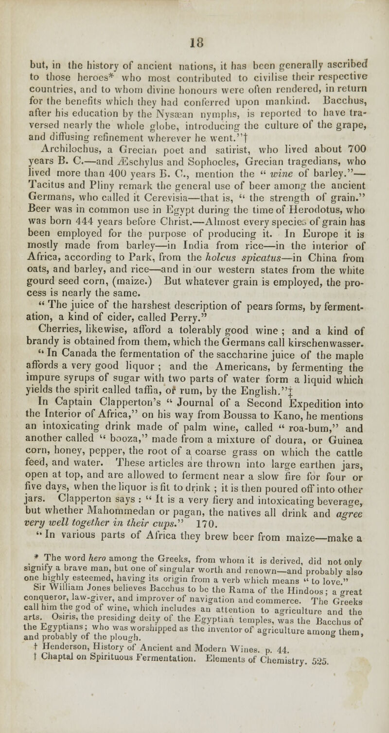 but, in the history of ancient nations, it has been generally ascribed to those heroes* who most contributed to civilise their respective countries, and to whom divine honours were often rendered, in return for the benefits which they had conferred upon mankind. Bacchus, after his education by the Nysaean nymphs, is reported to have tra- versed nearly the whole globe, introducing the culture of the grape, and diffusing refinement wherever he went.! Archilochus, a Grecian poet and satirist, who lived about 700 years B. C.—and iEschylus and Sophocles, Grecian tragedians, who lived more than 400 years B. C, mention the  wine of barley.— Tacitus and Pliny remark the general use of beer among the ancient Germans, who called it Cerevisia—that is,  the strength of grain. Beer was in common use in Egypt during the time of Herodotus, who was born 444 years before Christ.—Almost every species of grain has been employed for the purpose of producing it. In Europe it is mostly made from barley—in India from rice—in the interior of Africa, according to Park, from the holcus spicatus—in China from oats, and barley, and rice—and in our western states from the white gourd seed corn, (maize.) But whatever grain is employed, the pro- cess is nearly the same.  The juice of the harshest description of pears forms, by ferment- ation, a kind of cider, called Perry. Cherries, likewise, afford a tolerably good wine ; and a kind of brandy is obtained from them, which the Germans call kirschenwasser.  In Canada the fermentation of the saccharine juice of the maple affords a very good liquor ; and the Americans, by fermenting the impure syrups of sugar with two parts of water form a liquid which yields the spirit called taffia, or rum, by the English.j In Captain Clapperton's  Journal of a Second Expedition into the Interior of Africa, on his way from Boussa to Kano, he mentions an intoxicating drink made of palm wine, called  roa-bum, and another called  booza, made from a mixture of doura, or Guinea corn, honey, pepper, the root of a coarse grass on which the cattle feed, and water. These articles are thrown into large earthen jars, open at top, and are allowed to ferment near a slow fire for four or five days, when the liquor is fit to drink ; it is then poured off into other jars. Clapperton says :  It is a very fiery and intoxicating beverage, but whether Mahommedan or pagan, the natives all drink and agree very well together in their cups. 170. '• In various parts of Africa they brew beer from maize—make a * The word hero among' the Greeks, from whom it is derived, did not only signify a brave man, but one of singular worth and renown—and probably also one highly esteemed, having its origin from a verb which means  to love  Sir Wiiham Jones believes Bacchus to be the Rama of the Hindoos; a great conqueror, law-giver, and improver of navigation and commerce. The Greeks call him the god of wine, which includes an attention to agriculture and the arts Osiris, the presiding deity of the Egyptian temples, was the Bacchus of the Egyptians; who was worshipped as the inventor of agriculture among them, and probably ot the plough. 6 ' t Henderson, History of Ancient and Modern Wines, p. 44. t Cliaptal on Spirituous Fermentation. Elements of Chemistry. 525.