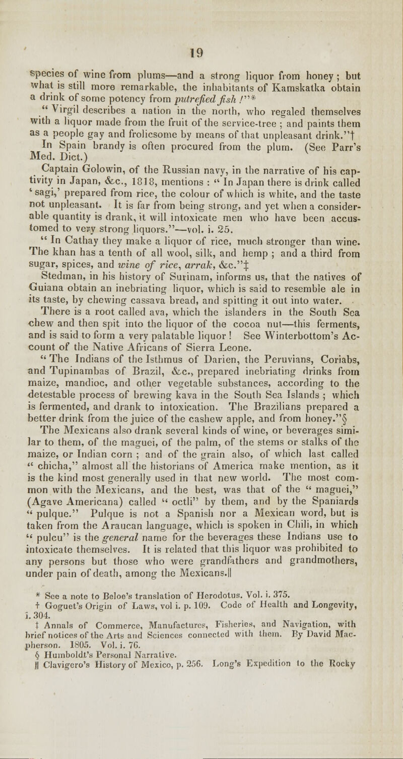 species of wine from plums—and a strong liquor from honey; but what is still more remarkable, the inhabitants of Kamskatka obtain a drink of some potency from putrefied fish /*  Virgil describes a nation in the north, who regaled themselves with a liquor made from the fruit of the service-tree ; and paints them as a people gay and frolicsome by means of that unpleasant drink.t In Spain brandy is often procured from the plum. (See Parr's Med. Diet.) V Captain Golowin, of the Russian navy, in the narrative of his cap- tivity in Japan, &c, 1818, mentions : «* In Japan there is drink called 'sagi,' prepared from rice, the colour of which is white, and the taste not unpleasant. It is far from being strong, and yet when a consider- able quantity is drank, it will intoxicate men who have been accus- tomed to ve?y strong liquors.—vol. i. 25.  In Cathay they make a liquor of rice, much stronger than wine. The khan has a tenth of all wool, silk, and hemp ; and a third from sugar, spices, and wine of rice, arrak, &c.^ Stedman, in his history of Surinam, informs us, that the natives of Guiana obtain an inebriating liquor, which is said to resemble ale in its taste, by chewing cassava bread, and spitting it out into water. ■ There is a root called ava, which the islanders in the South Sea chew and then spit into the liquor of the cocoa nut—this ferments, and is said to form a very palatable liquor ! See Winterbottom's Ac- count of the Native Africans of Sierra Leone.  The Indians of the Isthmus of Darien, the Peruvians, Coriabs, and Tupinambas of Brazil, &c, prepared inebriating drinks from maize, mandioc, and other vegetable substances, according to the detestable process of brewing kava in the South Sea Islands ; which is fermented, and drank to intoxication. The Brazilians prepared a better drink from the juice of the cashew apple, and from honey.§ The Mexicans also drank several kinds of wine, or beverages simi- lar to them, of the maguei, of the palm, of the stems or stalks of the maize, or Indian corn ; and of the grain also, of which last called  chicha, almost all the historians of America make mention, as it is the kind most generally used in that new world. The most com- mon with the Mexicans, and the best, was that of the  maguei, (Agave Americana) called  octli by them, and by the Spaniards  pulque. Pulque is not a Spanish nor a Mexican word, but is taken from the Araucan language, which is spoken in Chili, in which  pulcu is the general name for the beverages these Indians use to intoxicate themselves. It is related that this liquor was prohibited to any persons but those who were grandfathers and grandmothers, under pain of death, among the Mexicans.ll * See a note to Beloe's translation of Herodotus. Vol. i. 375. + Goguet's Origin of Laws, vol i. p. 109. Code of Health and Longevity, i. 304. t Annals of Commerce, Manufacture?, Fisheries, and Navigation, with brief notices of the Arts and Sciences connected with them. By David Mac- pherson. 1805. Vol. i. 7G. § Humboldt's Personal Narrative. J| Clavigcro's History of Mexico, p. 256. Long's Expedition lo the Rocky